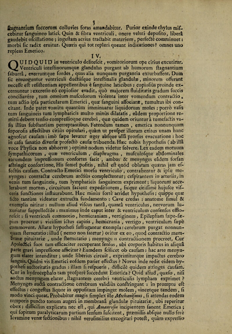 fiagnantiuffi fuCcofum colluvies foras amandabitur. Purior exinde chylus mif- cebitur fanguineo latici. Quin & fibra ventriculi, onere veluti depofito, libera gaudebit olcillatione ; ingeftam acrius tradabit materiem, perfede comminuet: morbi fic radix eruitur. Quaeris qui tot repleri queant indicationes? omnes uno repleas Emetico.- 1 V. QUIDQUID iri ventriculo delitefcit, vomitoriorum ope citius excutitur. Ventriculi inteftinorumque glandulas purgant ab humorum ftagnantium faburra , everruntque fordes, quas alia nunquam purgantia exturbafient. Dum fic emunguntur ventriculi dudufque inteftinalis glandulae, minorem offerant neceffe eft refiftentiam appellentibus & fanguine laticibus: copiofius proinde ex¬ cernuntur :excretio eo copiofior evadit, quo majorem fluidkatis gradum fuccis conciliavere , tum omnium mufculorum violenta inter vomendum contradio, tum adio ipfa particularum Emetici, quae fanguini affoeiatae, tumultus ibi con¬ citant. Inde patet vomitu quantum imminuatur liquidorum moles : porro vafis tum fanguineis tum lymphaticis multo minus dilatatis, eadem proportione re¬ mitti debent tenfio eompreflioqne cerebri, quae quidem oriuntur a cumefadis va¬ fis illius fubftantiam perreptantibus. Fatendum tamen , emetica nonnunquam foporofis affedibus citius opitulari, quam ut profper illorum exitus unam hanc agnofcat caufam: imo faepe levatur aeger abfque ulla prorfus evacuatione : hoc in cafu fanatio diverfae profedo caufae tribuenda. Haec nobis hypothefis (ab illa voce Phyfica non abhorret) optime nodum videtur folvere. Lex eadem motuum fympathicorum , quae ventriculum , diaphragma , mufculofque abdominales earumdem impreffionum confortes facit , ambas &: menynges eadem forfan aftringit confortione, His femel pofitis, nihil eft qu6d oblatam quaeras jam ef- fedus caufam. Contracto Emetici morfu ventriculo , contrahentur & ipfae me¬ nynges a contractae cerebrum ardius compledentur; cefpitantem in arteriis,-in venis tum fanguineis, tum lymphaticis fanguinem expriment; liquorum' acce¬ lerabunt motem, circuitum facient expeditiorem, ficque citiffime hujufce vif- ceris fundiones inftaurabunt. Haec minus forte arridet hypothefis; quippe quae fido tantum videatur extruda fundamento : Cave credas : anatome fimul & exemplis nititur; nullum aliud vifcus tanta, quanta ventriculus, nervorum lu¬ xuriatur fuppelledtile ; maximus inde caput inter & ventriculum confenfus efflo- refeit: fi ventriculi commotio , hemicraniam , vertiginem , Epilepfiam faspe-fae- pius procreat j vieiffim idus capitis , hemicrania , vertigo , ventriculum faepe commovent. Allatae hypothefi fuffragantur exempla: cerebrum purgat nonnun- quam fternutatio: illud ( nemo non fatetur) oritur ex eo, quexj contradio mem¬ branae pituitariae , unde fternutatio ; menyngu n contradionem procreet. Cur Apoledici fuos tam efficaciter recuperant fenfus , ubi corporis habitus in aliqua parte gravi impreftione afficitur ? Eamdern fcilicet ob caufam: hac arte menyn- gum elater intenditur ; unde liberius circuit, exprimiturque impadus cerebro fanguis. Quidni vis Emetici eofdem pariet effedus ? Novus inde redit eidem hy¬ pothefi audoritatis gradus ; illam fi refpueris , difficile quidem attinges caufam. Cur in hydrocephalo tam profper^ fuccedunt Emetica ? Quid aliud, quaefo , nifi audus menyngum elater ,ftagnantem cerebri ventriculis lympham exprimet ? Menynges auda contradione cerebrum validius conftringant : in promptu eft effedus; congeftus liquor in oppofitam impinget molem, vineetque tandem , fi modo vinci queat. Probabitur magis fimplex ille Mechanifmus, fi attendas eodem temporis pundo tonum augeri in membrana glandulae pituitariae, ubi repentur obex; difficilius explicatu nec eft, qui Amaurofm incipientem fanent Emetica ; qui fopitum paralyticarum partium fenfum fufeitent, praemiflis abfque nullo fere levamine venae fedionibus; nihil verofimilius excogitari poteft, quam exprellio