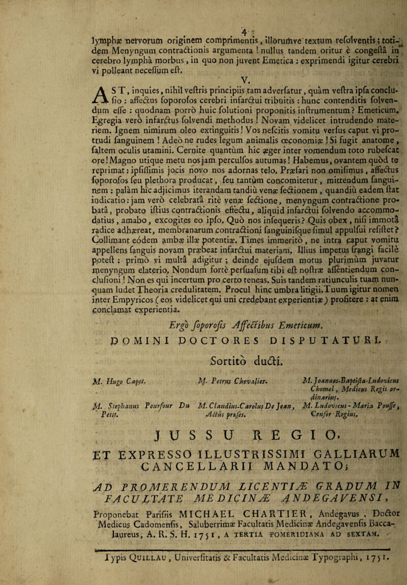 lymphae nervorum originem comprimentis, illorurtive textum refolventts; toti-^ dem Menyngum contradionis argumenta ! nullus tandem oritur e congefta in cerebro lympha morbus, in quo non juvent Emetica : exprimendi igitur cerebri vi polleant necefium eft. v. AS T, inquies, nihil veftris principiis tam adverfatur, quam veftra ipfa conclu- fio : affedus foporofos cerebri infardui tribuitis : hunc contenditis folven- dum efle : quodnam porro huic folutioni proponitis inftrumentum? Emeticum. Egregia vero infardus folvendi methodus! Novam videlicet intrudendo mate¬ riem. Ignem nimirum oleo extinguitis! Vos nefcitis vomitu verfus caput vi pro¬ trudi fanguinem ! Adeo ne rudes legum animalis ceconomige jSi fugit anatome , faltem oculis utamini. Cernite quantum hic aeger inter vomendum toto rubefcat ore I Magno utique metu nos jam perculfos autumas! Habemus, ovantem quod te reprimat: iplillimis jocis novo nos adornas telo. Praefari non omifimus, affectus foporofos feu plethora producat, feu tantum concomitetur , mittendum fangui¬ nem : palam hic adjicimus iterandam tandiu venae fedionem , quandiu eadem Hat indicatio: jam vero celebrata rite venae fedione, menyngum contradione pro¬ bata , probato iftius contradionis efredu, aliquid infardui folvendo accommo¬ datius , amabo, excogites eo ipfo, Quo nos infequeris? Quis obex , nili immota radice adhaereat, membranarum contradioni fanguinifque limul appulfui refiftet? Collimant eodem ambae illae potentiae. Times immerito , ne intra caput vomitu appellens fanguis novam praebeat infardui materiam. Illius impetus frangi facile p.otefl: : primo vi multa adigitur ; deinde e-jufdem motus plurimum juvatur inenyngum elaterio. Nondum forte perfuafum tibi eft noftrae afTentiendum con- cjufioni! Non es qui incertum pro certo teneas. Suis tandem ratiunculis tuam nun¬ quam ludet Theoria credulitatem. Procul hinc umbra litigii.Tuum igitur nomen inter Empyricos ( eos videlicet qui uni credebant experientiae) profitere : at enim conclamat experientia. Ergo foporofis Affectibus Emeticum. P OMINI DOCTO RES DISPUTATURE Sortito du&i. M. Ungo Cafet, M. Petrus Ckevafter. M. ]oannes-Baptifta-Ludovieus Chomely Medicus Regis or- Amarius. M. Stephanus Pourfour Da M. Claudius-C arolus De Jean, M. Lttdov/cus - Maria Poajfe, Petit. Acias pr&Jes. €enfor Regius, JUSSU REGIO. ET EXPRESSO ILLUSTRISSIMI GALLIARUM CANCELLARII AI AN DATO; A D PROMERENDUM LICE NTIJE GRADUM IN FACULTATE ME DIC IN JE ANDEGAVENSI, Proponebat Parifiis MIC H A E L CHARTIER, Andegavus , Doftor Medicus Cadomenfis, Saluberrima Facultatis Medicinae Andegavenfis Bacca- laureus, A. R. 5. H. 1751 , A tertia eomeridiana ad sextam. • .Typis QuillAu , Umverfitatis & Facultatis Medicinae Typographi, 1751.