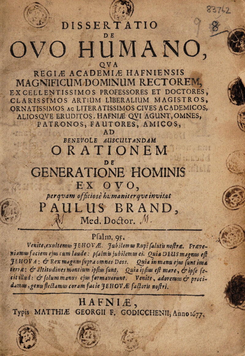 ■ QV A REGIjE ACADEMIA HAFNIENSIS MAGNIFICUM DOMINUM RECTOREM, EXCELLENTISSIMOS PROFESSORES ET DOCTORES, CLARIS S T M O S ARTIUM LIBERALIUM MAGISTROS, ORNATISSIMOS ac LITERATISSIMOS CIVES ACADEMICOS, ALIOSQVE ERUDITOS, HAFNUE QVI AGUNT,OMNES, PATRONOS, FAUTORES, AMICOS, AD BENEVOLE AUSCULTANDAM. ORATIONEM GENERATIONE HOMINIS EX OVO, f officiose humanitergve invitat LUS BRAN Med. Do£tor. M- Pfahn, 9F, ■ Venite,exultemm JEHOVS. Jubilemus Rupifututis noftrte, Vr&ve- niamusfaciem ejus cum laude: pfahnis jubilemus ei. Quia DIUS magnus eft JEHOV A; & Rex tnagnm fupra omnes Deos, Quia in manu ejus funt ima terix\ & Altitudines montium ipftus funt. Quia ipftus eft mare, & ipfe fe¬ cit illud; &folum manus ejus formaverunt* Venite * adoremus & proci- dumus,genuflettamus coram fatie JEHOV JE fattvris noftri. H A F N I , Typis MATTHIjE GEORGII F. GODICCHENII, Anno 1677,