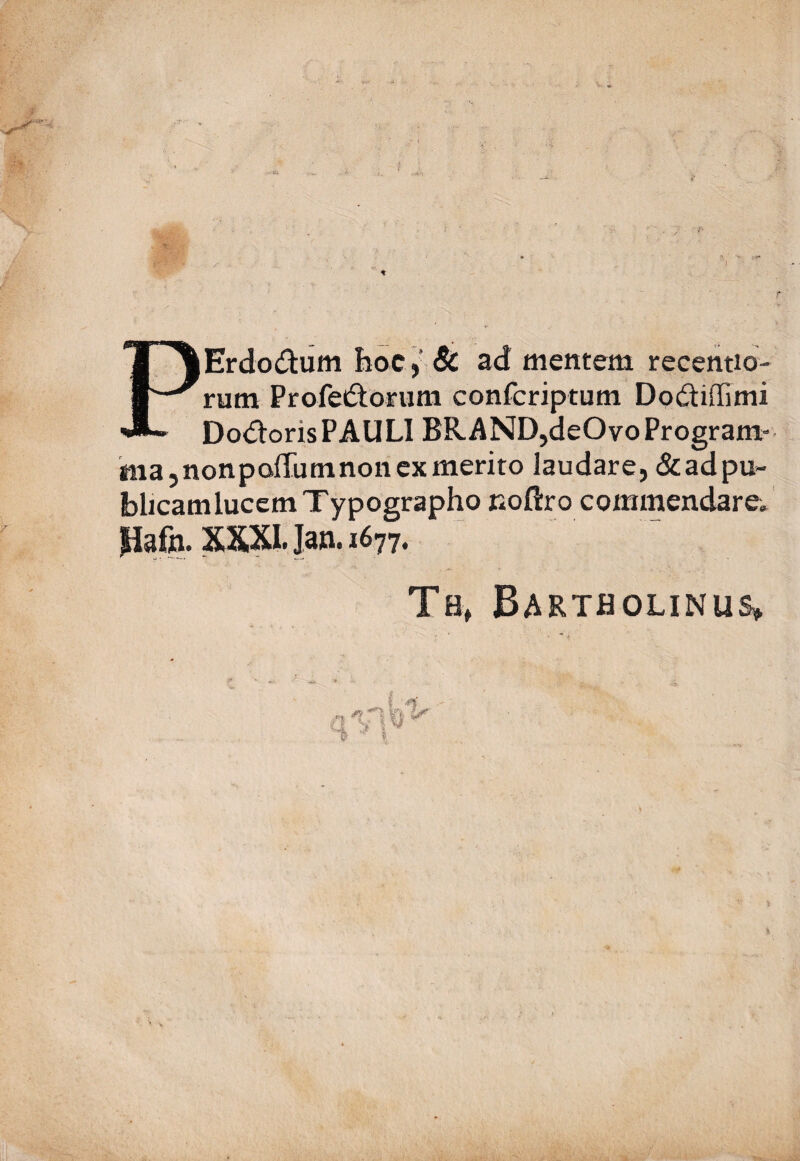 PErdo&um hoc, & ad mentem recentio- rum Profe&orum confcriptum Dodtiffimi Doloris PAULI BR AND,deOvo Program¬ ma, nonpoffum non ex merito laudare, & ad pu¬ blicam lucem Typographo noftro commendare* Pafo.Xmjan.1677. Th, Bartholinus»,
