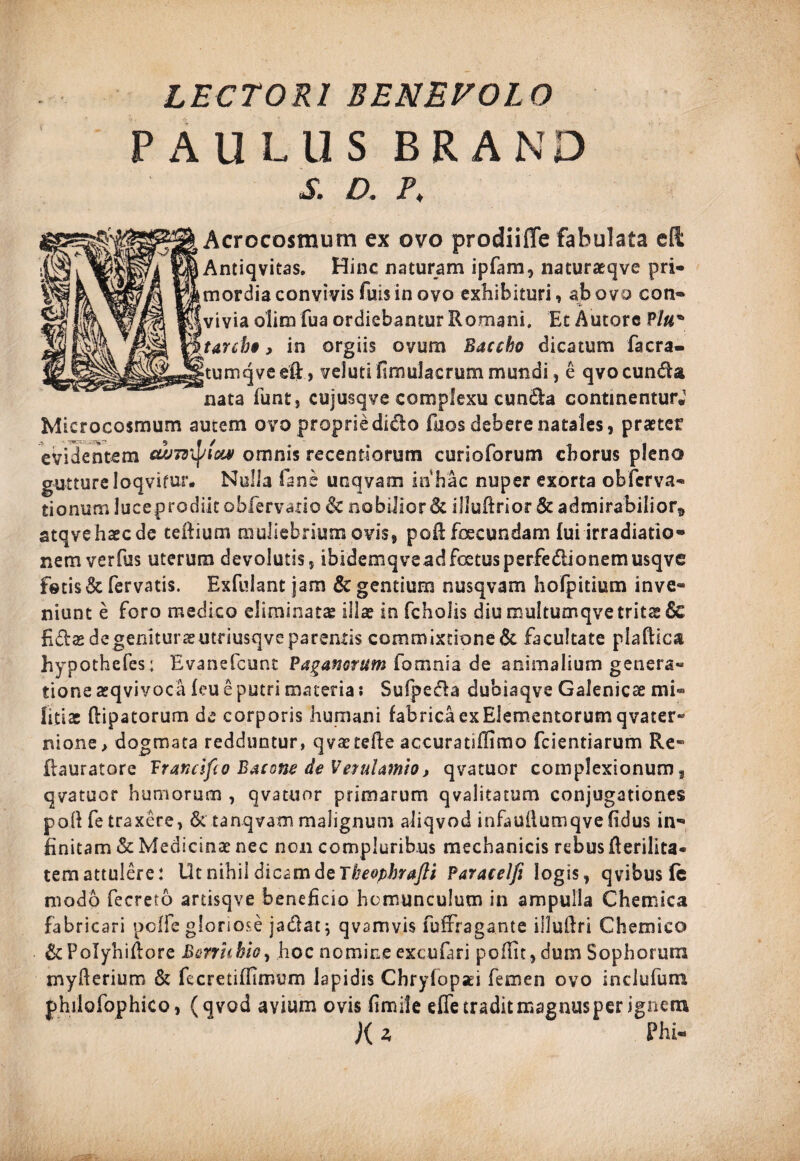 LECTORI BENEVOLO PAULUS BRAND S. D . P, Acrocosmum ex ovo prodiiffe fabulata eft Antiqvitas. Hinc naturam ipfam, naturaeqve pri¬ mordia convivis fuis in ovo exhibituri, ab ovo con- •*> vivia oiim fua ordiebantur Romani. Et Autorc Plu* tarcbo, in orgiis ovum Baccho dicatum facra- tumqveeft, veluti fimulaerum mundi, e qvoeunda nata funt, cujusqve complexu eunda continentur.1 Mierocosmum autem ovo proprie dido foos debere natales, praeter evidentem cd>7znptcw omnis recentiorum curioforum chorus pleno gutture loqvifur. Nulla fane uoqvatn in hac nuper exorta obferva- tionum luceprodiit obfervano & nobilior & illuftrior & admirabilior^ atqvehaecde teftium muliebrium ovis, poR foecundam fui irradiatio¬ nem verfus uterum devolutis, ibidemqveadfoetusperfedionemusqve fotis & fervatis. Exfuiant jam & gentium nusqvam hofpitium inve¬ niunt e foro medico eliminata illae in fcholis diu multumqvetrits Sc fidas degeniturasutriusqve parentis commixtione & facultate plaftica hypothefes; Evanefcunt Paganorum fomnia de animalium genera¬ tione asqvivoca feu e putri materia: Sufpeda dubiaqve Galenicse mi® fitite flipatorum de corporis humani fabrica ex Elementorum qvater- nione> dogmata redduntur, qvastefte accuratiflimo fcientiarum Re- fhuratore Fraruifio Bacone de Verulamio, qvatuor complexionum, qvatuor humorum , qvatuor primarum qvalitatum conjugationes poilfe traxere, & tanqvam malignum aliqvod infauilumqve fidus in¬ finitam & Medicinae nec non compluribus mechanicis rebus Rerilita* tem attulere: Ut nihil dicam de Theophrafli Paracelfi logis, qvibus fc modo fecreto artisqve beneficio homunculum in ampulla Chemica fabricari poffc gloriose ja&at; qvamvis fuffragante illuRri Chemieo & FoIyhiRore Bcrrhhio, hoc nomine excufari poflit, dum Sophorum rnyfterium & fecretiffimum lapidis Chryfopaei femen ovo inclufum philofophico, (qvod avium ovis fimile effe tradit magnus per ignem K * Phi-
