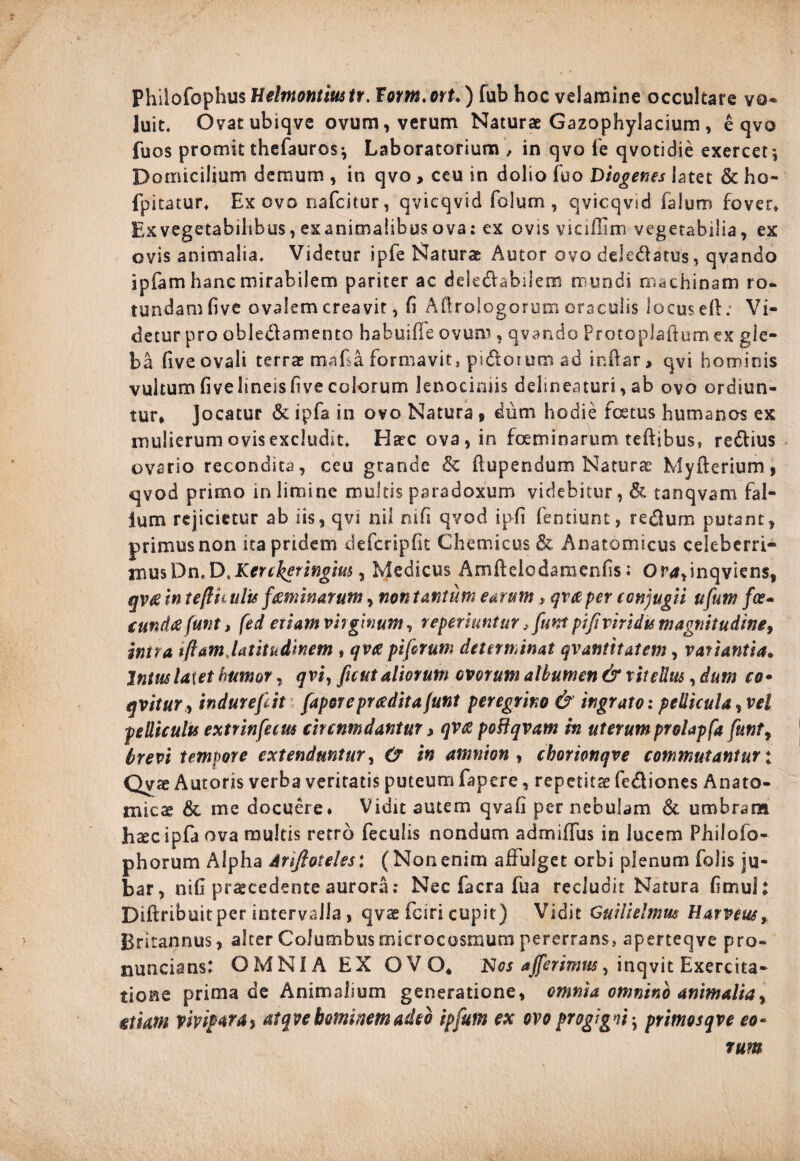 Philofophus Helmontmtt. Fom.ort.) fub hoc velamine occultare vo¬ luit* Ovatubiqve ovum, verum Naturae Gazophylacium, e qvo fuos promit thefauros*, Laboratorium , in qvo fe qvotidie exercet; Domicilium demum , in qvo > ceu in dolio fuo Diogenes latet & ho- fpitatur. Ex ovo nafcstur, qvieqvid folum , qvicqvid faium fovet. Exvegetabihbus, exanimalibus ova: ex ovis vicifiim vegetabilia, ex ovis animalia. Videtur ipfe Naturae Autor ovo dde&atus, qvando ipfam hanc mirabilem pariter ac ddedtahilem mundi machinam ro¬ tundam five ovalem creavit, fi Aflrologorum oraculis locus ell: Vi¬ detur pro obledamento habuifTe ovum , qvando Protoplaftum ex gle¬ ba five ovali terrae mafsa formavit, pi&oium ad inftar > qvi hominis vultum fivehneisfive colorum lenociniis delineaturi, ab ovo ordiun¬ tur* Jocatur & ipfa in ovo Natura » dum hodie foetus humanos ex mulierum ovis excludit. Haec ova, in foeminarum teftibus* re&ius ovario recondita, ceu grande & flupendum Naturae Myfterium, qvod primo in limine multis paradoxum videbitur, & tanqvam fal- ium rejicietur ab iis, qvi nil rufi qvod iph fentiunt, re&um putant, primus non ita pridem defcripfie Chemicus & Anatomicus celeberri¬ mus X)n.DtKcrckeringm , Medicus Amfldcdamenfis; Ova,inqviens, qv£ in tefliiulis feminarum, non tantum earum, qvce per conjugii ufum fce- (undtf funt, fed etiam virginum, reperiuntur, funt pift viridis magnitudine, intra iftamjatitudinem , qvee pifirum determinat qvantttatem, variantia. Intus laxet humor, qvi, fu ut aliorum ovorum albumen & v it edus, dum co• qvitur, indurefit (aporepr cedit a funt peregrino & ingrato: pellicula, vel pediculis extrinfecus circnmdantur > qv<s poHqvam in uterumprolapfa funt, brevi tempore extenduntur, & i» amnion , cborionqve commutantur: Qvo Autons verba veritatis puteum fapere, repetitae fe&iones Anato¬ mica? & me docuere. Vidit autem qvafi per nebulam & umbram hoc ipfa ova multis retro feculis nondum admiffus in lucem Philofo- phorum Alpha Ariftoteles: (Nonenim affulget orbi plenum folis ju¬ bar, nili praecedente aurora; Nec facra fua recludit Natura fimuh Diflribuitper intervalla , qvo fciri cupit) Vidit Guilielmus Harveus, Britannus, alter Columbus microcosmura pererrans, aperteqve pro- nuncians: OMNIA EX OVO* Nos afferimus, inqvit Exercita¬ tione prima de Animalium generatione, omnia omnino animalia, etiam vivipara, at qve hominem adeo ipfum ex ovo progigni-, primosqve eo- rum