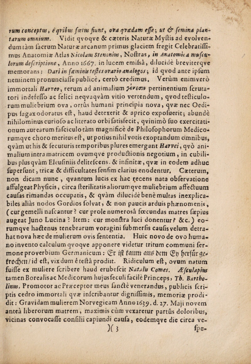 tarum omnium. Vidit qvoqve & caeceris Naturae Myftis ad eyolven- dum tam facrumNaturaearcanum primus glaciem fregit Celebratiffi- mus Anatornise Atlas Nicolaus Stenonius, Noftras, in Anatonum mufeu* lorum defcriptione, Anno i66y, in Jucem emifsa, dilucide breviterqve memorans: Dari in feminis leftes ovario analogos r id qvod ante ipfuni neminem pronunciaffepublice, certo credimus, Verum enimvero immortali Uarveo, rerum ad animalium peveow pertinentium fctuta¬ tori indefeffo ac felici neqvaqvam vitio vertendum, qvod tefiicula- rum muliebrium ova , ortus humani principia nova, qva? nec Oedi¬ pus fagaxodoratus eft, haud detexerit & aprico expofuerit; abunde nihilominus curiofo ac literato orbi fatisfecit, qvinimo fuo exercitati* onum aurearum fafciculo tam magnifice de Philofophorum Medico- rumqve choro meritus eft, utpotiusnihii votis exoptandum omnibus, qvamuthis& fecuturiscemporibuspluresemergant Harvei^oyb ani¬ malium intra matricem ovumqve productionis negotium, in cubili¬ bus plusqvam Eleufiniisdelitefcens. & infinitas, qvae in eodem adhuc fuperfunt, tricae & difficultates fenfim clarius enodentur, Caeterum, non dicam nunc , qvantum lucis ex hac recens nata obfervatione affulgeatPhyficis, circa fteriiitatisaliorumqve muliebrium affeduura caufas rimandas occupatis, & qvam dilucidebenemuitas inexplica¬ biles alias nodos Gordios folvat, & non paucis arduis phaenomenis , ( cur gemelli nafcantur’ cur prole numerosa fcecundas matres faepius augeat Juno Lucina 1 Item: cur monftra luci donentur.? &c.) eo- rumqve hadenus tenebrarum voragini fubmerfis caufis velum detra¬ hat nova haec de mulierum ovis fententia. Huic novo de ovo huma¬ no invento calculum qvoqve apponere videtur tritum communi Ter¬ mone proverbium Germanicum: Qrt iff frttlttt <H!B bcitl (£\) froc&cn/id eft, vixdum eteftaprodiit. Ridiculum eft, ovum natum fuifle ex muliere feribere haud erubefeit Natali* Comes, JEfculapius tamenBorealisacMedicorum hujusfeculifacilePrinceps» Th. Bartho¬ linus, Promotor ac Praeceptor meus fande venerandus, publicis feri- ptis cedro immortali qvar inicribantur digniffidnis, memorite prodi¬ dit: Gravidam mulierem Norvegicam Anno i6$jt d. 27. Maji novem antea liberorum matrem , maximis cum vexaretur partus doloribus, vicinas convocaffe confilii capiundi caufa, eodemqve die circa ve- )(3 fps-