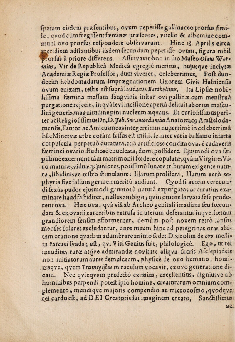 fperam eisdem prarfentibus, ovum peperifTe gallinaceo pforfus fimi- le, qvod cumfregiffentfasminas praeientes» viceiio 5c albumine com¬ muni ovo prorfus refpondere obfervarunt. Hinc ig Aprilis circa feridiem aditantibus iisdem Ceetm dum pepenfTe ovum, figura nihil orfus a priore differens. Affervavit hot in fuo MufeoO/rft« Wc»r- rnius, Vir de Republica Medica egregie meritus, hujusqve inclyta Academiae Regias Profeffor, dum viveret, celeberrimus, Poft duo¬ decim hebdomadarum impugnationem Uxorem Civis Hafnienfis ovum enixam, teftis eltfupra laudatus Bartholinus. ItaJLipfias nobi- lifiima femina maffam fangvinis inftar ovi gallinas cum menftrua purgationerejecit, in qvMeviindfioneapma delituit abortus tnafcu- lini generis,magnitudine pini nucleum aeqvans. Et curiofiffimus pari¬ ter acPveligiQfiffimusDn.D.Ja&.S:^;»^^*»* Ana Amiteloda* menfis,Fautor acAmieusmeusintegernmus nuperrime inceleberrimi hacMinervae urbe coram fafluseft mihi, fe inter varia bsMamo infarta corpulcula perpetuo duratura,etid artificiose condita ova, e cadaveris faeminei ovario ftudiose enucleata, domi poffidere. Ejusmodi ova fas- piffime excernunt tam matrimonii foedere copuIat£e,qvamVirginesVi« tornaturas, vi duaeqs juniores, potiffimu lunare tributum exigente natu* ra ,libidinisve ceilro ftimulante: Illarum prolifera ^ Harum vero ze« phyria fivefalfum germen merito audiunt. Qyod fi autem verecun¬ di fexus pudor ejusmodi grumos a natura expurgatos accuratius exa- minare haudfaftidiret, nullus ambigo 5 qvin.cruorelarvataiefe prode¬ rent ova. Hscova, qva via ab Archeo genitali irradiata feufcecun- data & ex ovarii carceribus extrufa in uterum deferantur inqve foetum grandiorem fenfim efformentur, demum poff novem retro lapfos menfes folaresexcludantur, ante meum hinc ad peregrinas oras abi¬ tum oratione qvadam adumbrareanimo (edet.Dixitoiim de ovo melli¬ ta Vuteamh ada^ aft, qvi V iri Genius fuit, philologice. Ego, ut rei inauditas, rars arqve admirandas novitate aliqva facris Afclepiadeis non initiatorum aures demulceam, phyfice de ovo humano, horni** .nisqve, qvem Trismegifius miraculum vocavit, ex ovo generatione di¬ cam. Nec qvicqvam profeclo eximius, excellentius, digniusve ab hominibus perpendi poteftipfo homine, creaturarum omnium com¬ plemento , mundiqve majoris compendio ac microcofmo,qvodqve cardoeft, ad D EI Creatoris fui imaginem creato* San&iflimus ac;