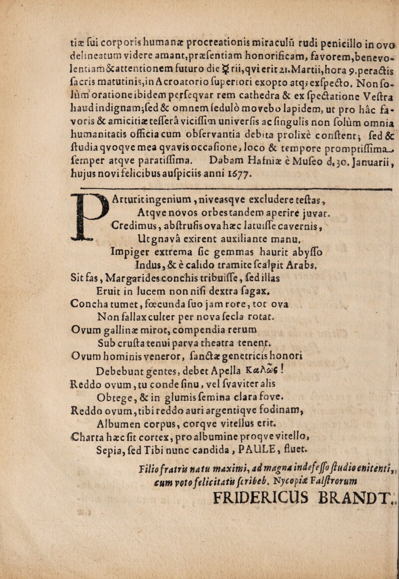 ux fui corporis humanae procreationis miraculi! rudi penicillo in ovo delmeatum videre amant,praefentiam honorificam, favorem,benevo- lenuam&attentionem futuro die $ rii,qvierirzi.Martii,hora 9.peradis faeds matutinis,in Acroatorio fuperiori exopto atqsexfpedo. Nonfo- Jum oratione ibidem perfeqvar rem cathedra & ex fpedatione Veffra haodindignam}fed&: omnemfedulomoveboIapidem,ut pro hac fa¬ voris & amicitiaeteffera viciffimuniverfts ac fingulis nen folum omnia humanitatis officia cum obfervantia debita prolixe conflent* fed& fludiaqvoqvemea qvavisoccafione, loco & tempore promptiilima^ fernper atqve paratillima. Dabam Hafniae eMufeo Januarii, hujusnovifelicibusaufpiciis anni 1677. PArturkingenium ,niveasqve excludere teflas* Atqve novos orbes tandem aperire juvat» Credimus, abflrufisova haec latuifTe cavernis , Utgnava exirent auxiliante manu. Impiger extrema fic gemmas haurit abyffo Indus, & e calido tramite fcalpit Arabs, Sit fas, Margarides conchis tribu iffefed illas Eruit in lucem nonnifi dextra fagax. Concha tumet, foecunda fuo jam rore, tot ova Non fallax culter per nova fecla rotat* Ovum gallinae miror, compendia rerum Sub crufta tenui parva theatra teneat. Ovum hominis veneror, fandae genetricis honori 0 «v 1 | Debebunt gentes, debet Apella KcthwS ! t Reddo ovum, tu conde finu, vel fvaviter alis Obtege, & in glumis femina clara fove. Reddo ovum,tibi reddo auri argentiqve fodinam, Albumen corpus, corqve vitellus erit. Charta hasefit cortex, proalbumineproqvevitella, Sepia, fed Tibi nunc candida, PAULE, fluet. lilio fratris natu maximi, ad magnaindefeffoftudto enitent cum votofelicitatisfiribeb, Nycopitf Valftrorum FRIDERICUS BRANDTV.