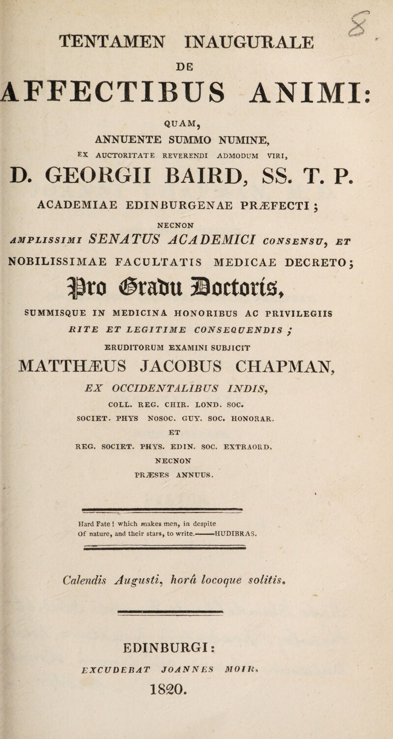 DE AFFECTIBUS ANIMI: QUAM, ANNUENTE SUMMO NUMINE, EX AUCTORITATE REVERENDI ADMODUM VIRI, D. GEORGII BAIRD, SS. T. P. ACADEMIAE EDINBURGENAE PROFECTI; NECNON amplissimi SENATUS ACADEMICI consensu, et NOBILISSIMAE FACULTATIS MEDICAE DECRETO | $to ^ratm ©ortortSt SUMMISQUE IN MEDICINA HONORIBUS AC FRIVILEGIIS RITE ET LEGITIME CONSEQUENDIS / ERUDITORUM EXAMINI SUBJICIT MATTHAEUS JACOBUS CHAPMAN, EX OCCIDENTALIBUS INDIS, COLL. REG. CHIR. LOND. SOC. SOCIET. PHYS NOSOC. GUY. SOC. HONORAR. ET REG. SOCIET. PHYS. EDIN. SOC. EXTRAORD. NECNON PRiESES ANNUUS. Hard Fate ! which makes men, in despite Of nature, and their stars, to write,--IIUDIBRAS. Calendis Augustihora locoque solitis. EDINBURGI: EXCUDEBAT JOANNES MOIIt. 1820.