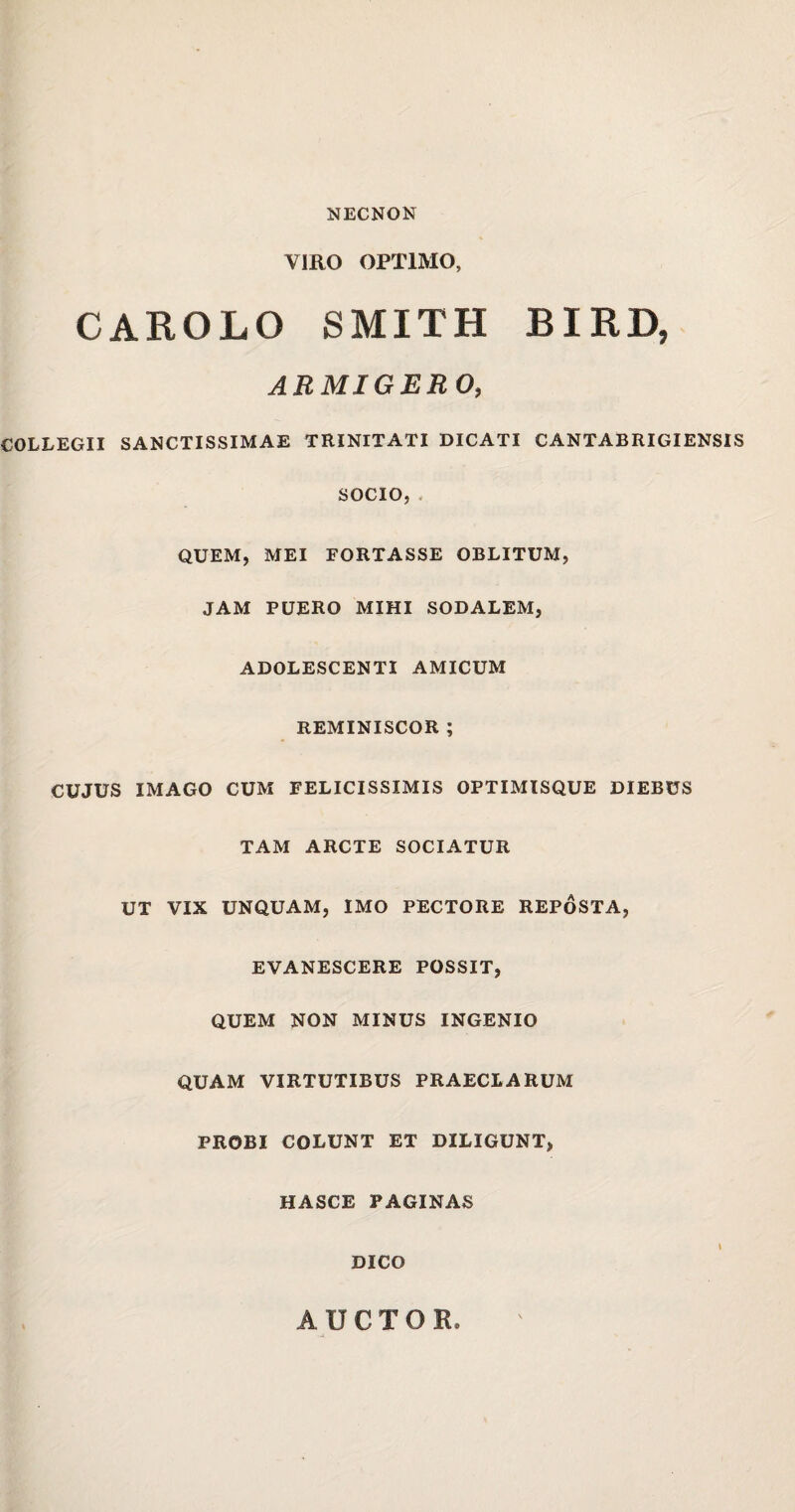 NECNON VIRO OPTIMO, CAROLO SMITH BIRD, ARMIGERO, COLLEGII SANCTISSIMAE TRINITATI DICATI CANTABRIGIENSIS SOCIO, QUEM, MEI FORTASSE OBLITUM, JAM PUERO MIHI SODALEM, ADOLESCENTI AMICUM REMINISCOR ; CUJUS IMAGO CUM FELICISSIMIS OPTIMISQUE DIEBUS TAM ARCTE SOCIATUR UT VIX UNQUAM, IMO PECTORE REPOSTA, EVANESCERE POSSIT, QUEM NON MINUS INGENIO QUAM VIRTUTIBUS PRAECLARUM PROBI COLUNT ET DILIGUNT, HASCE PAGINAS DICO AUCTOR