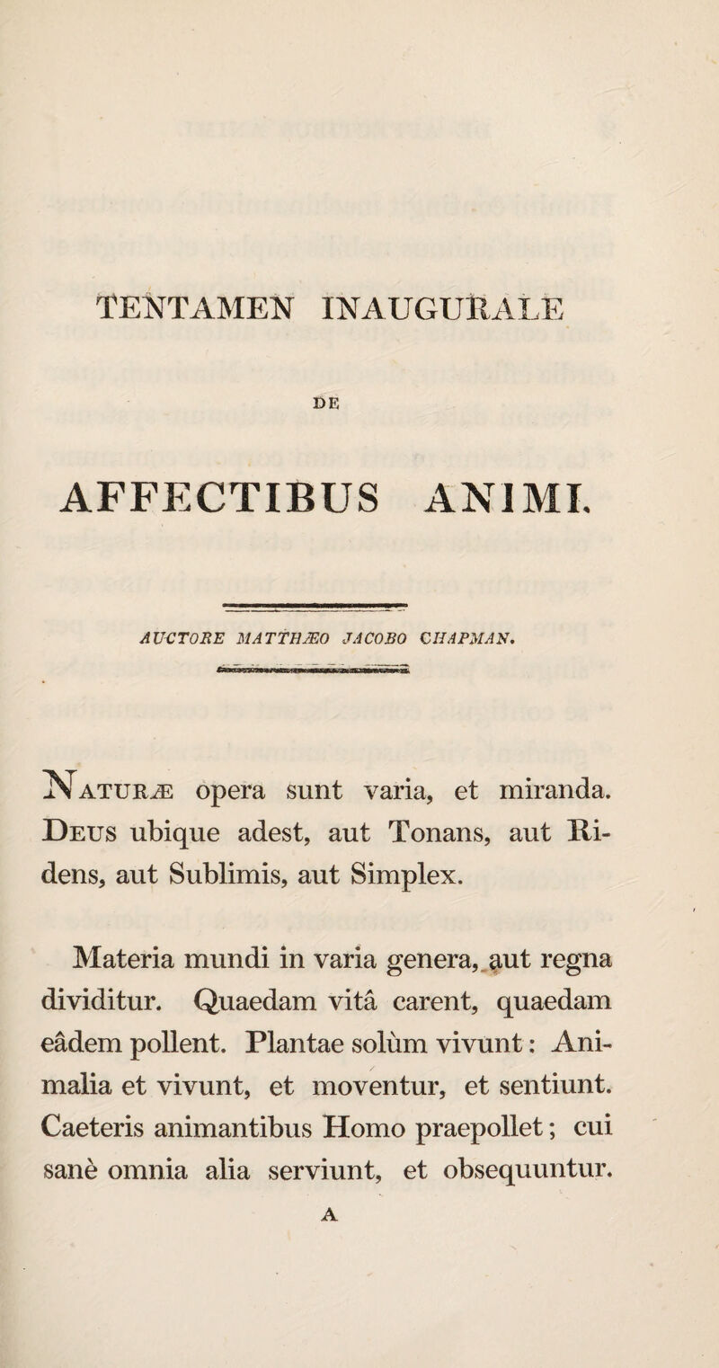 TENTAMEN INAUGURATE DE AFFECTIBUS ANIMI. AUCTOS E MATTHAEO JACOBO CII A PMAN. aSTatur^e opera sunt varia, et miranda. Deus ubique adest, aut Tonans, aut Ri¬ dens, aut Sublimis, aut Simplex. Materia mundi in varia genera, aut regna dividitur. Quaedam vita carent, quaedam eadem pollent. Plantae solum vivunt: Ani¬ malia et vivunt, et moventur, et sentiunt. Caeteris animantibus Homo praepollet; cui sane omnia alia serviunt, et obsequuntur. a