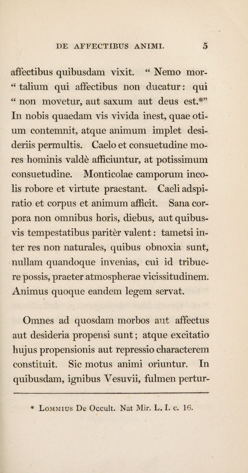 affectibus quibusdam vixit. 44 Nemo mor- 44 talium qui affectibus non ducatur: qui 44 non movetur, aut saxum aut deus est.*” In nobis quaedam vis vivida inest, quae oti¬ um contemnit, atque animum implet desi¬ deriis permultis. Caelo et consuetudine mo¬ res hominis valde afficiuntur, at potissimum consuetudine. Monticolae camporum inco¬ lis robore et virtute praestant. Caeli adspi- ratio et corpus et animum afficit. Sana cor¬ pora non omnibus horis, diebus, aut quibus¬ vis tempestatibus pariter valent: tametsi in¬ ter res non naturales, quibus obnoxia sunt, nullam quandoque invenias, cui id tribue¬ re possis, praeter atmospherae vicissitudinem. Animus quoque eandem legem servat. Omnes ad quosdam morbos aut affectus aut desideria propensi sunt; atque excitatio hujus propensionis aut repressio characterem constituit. Sic motus animi oriuntur. In quibusdam, ignibus Vesuvii, fulmen pertur- * Lommius De Occult. Nat Mir. L. I. c. 16.