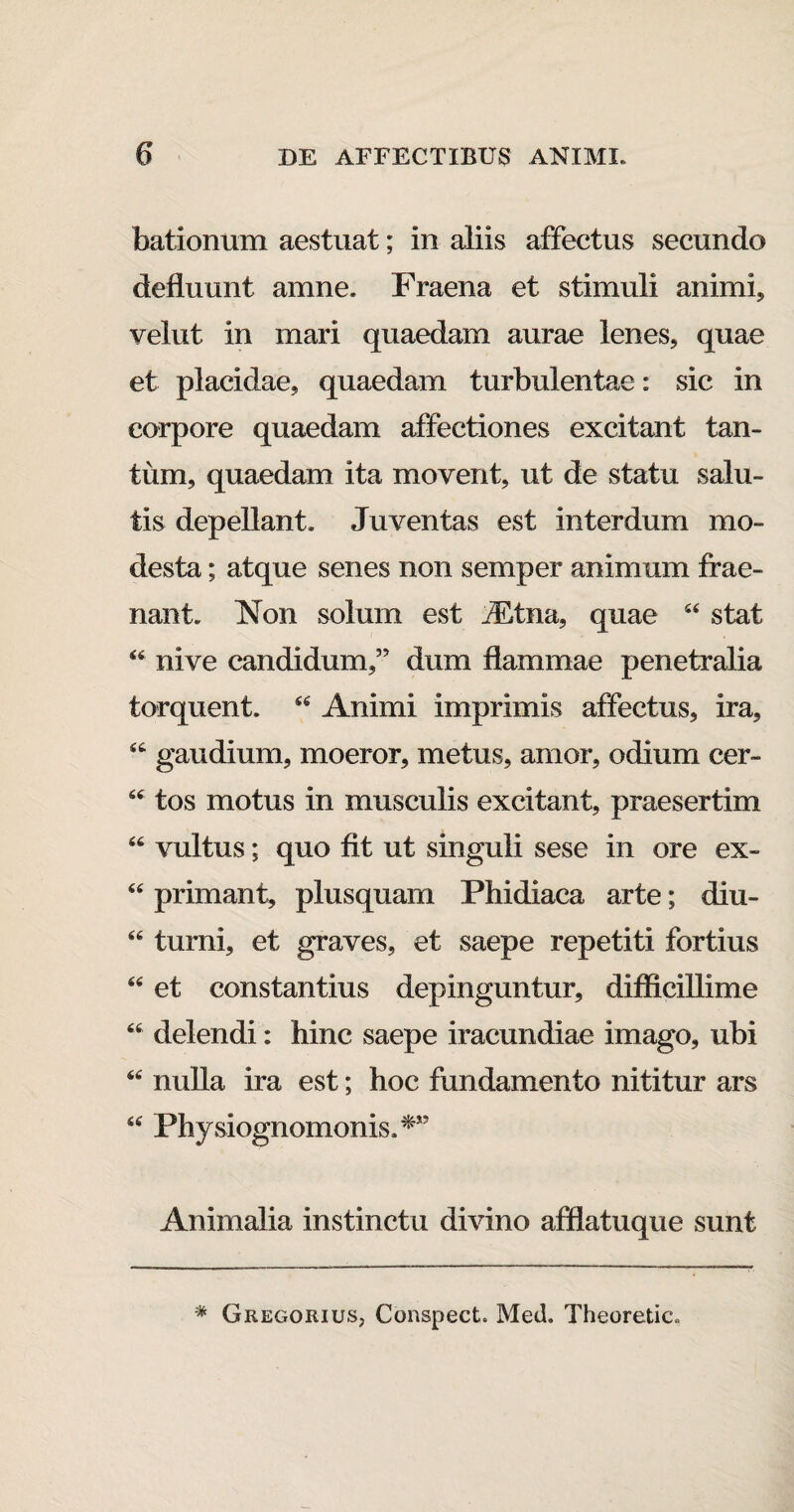 bationum aestuat; in aliis affectus secundo defluunt amne. Fraena et stimuli animi, velut in mari quaedam aurae lenes, quae et placidae, quaedam turbulentae: sic in corpore quaedam affectiones excitant tan¬ tum, quaedam ita movent, ut de statu salu¬ tis depellant. Juventas est interdum mo¬ desta ; atque senes non semper animum frae- nant. Non solum est iEtna, quae 44 stat 44 nive candidum,” dum flammae penetralia torquent. 44 Animi imprimis affectus, ira, 44 gaudium, moeror, metus, amor, odium cer- 44 tos motus in musculis excitant, praesertim 44 vultus; quo fit ut singuli sese in ore ex- 44 primant, plusquam Phidiaca arte; diu- 44 turni, et graves, et saepe repetiti fortius 44 et constantius depinguntur, difficillime 44 delendi: hinc saepe iracundiae imago, ubi 44 nulla ira est; hoc fundamento nititur ars 44 Physiognomonis.*” Animalia instinctu divino afflatuque sunt * Gregorius, Conspect. Med. Theoretic.