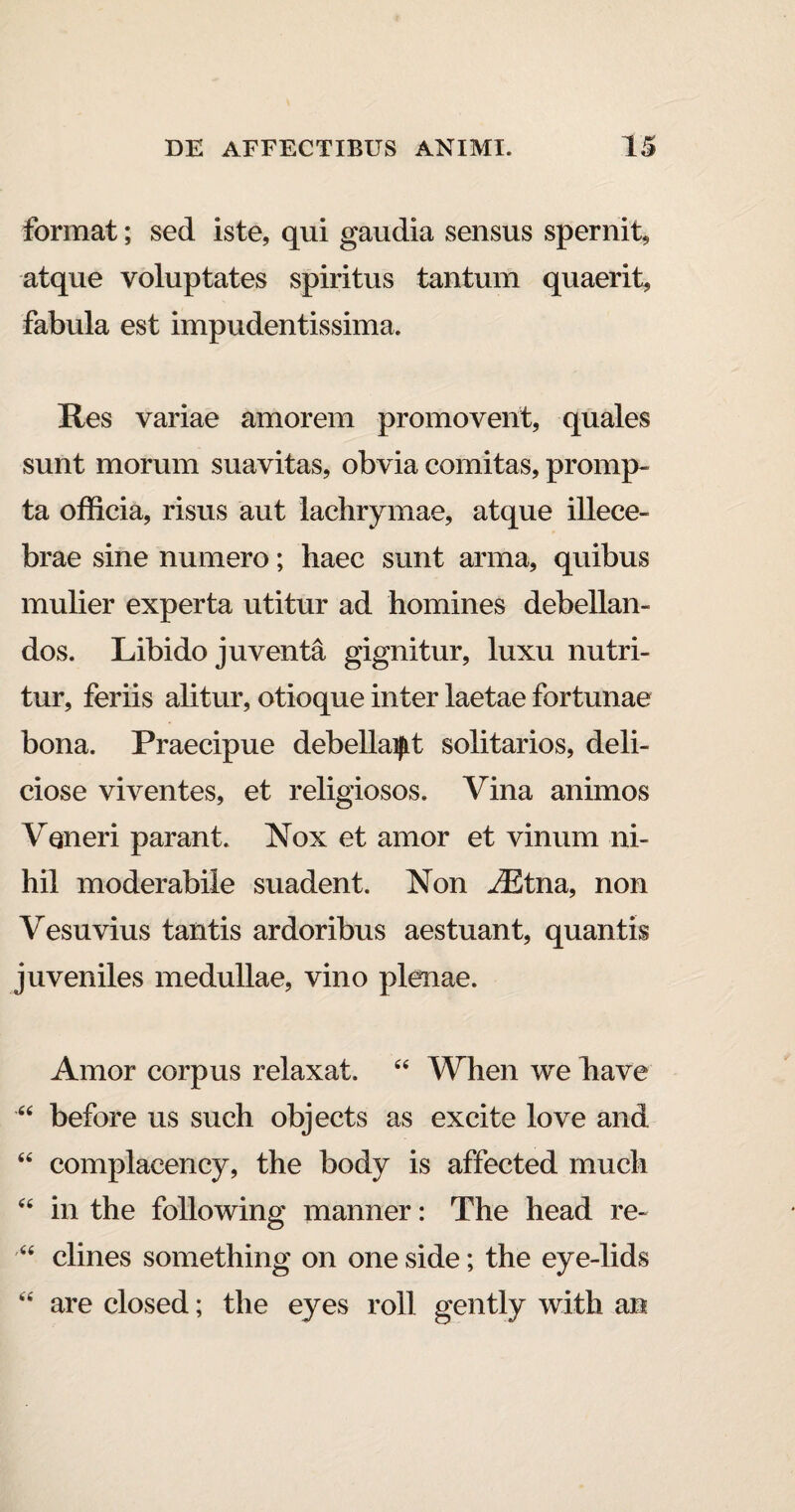 format; sed iste, qui gaudia sensus spernit, atque voluptates spiritus tantum quaerit, fabula est impudentissima. Res variae amorem promovent, quales sunt morum suavitas, obvia comitas, promp¬ ta officia, risus aut lachrymae, atque illece¬ brae sine numero; haec sunt arma, quibus mulier experta utitur ad homines debellan¬ dos. Libido juventa gignitur, luxu nutri¬ tur, feriis alitur, otioque inter laetae fortunae bona. Praecipue debellant solitarios, deli¬ ciose viventes, et religiosos. Vina animos Veneri parant. Nox et amor et vinum ni¬ hil moderabile suadent. Non A2tna, non Vesuvius tantis ardoribus aestuant, quantis juveniles medullae, vino plenae. Amor corpus relaxat. 44 When we have 44 before us such objects as excite love and 44 complacency, the body is affected much 44 in the following manner: The head re- 44 clines something on one side; the eye-lids 44 are closed; the eyes roll gently with an