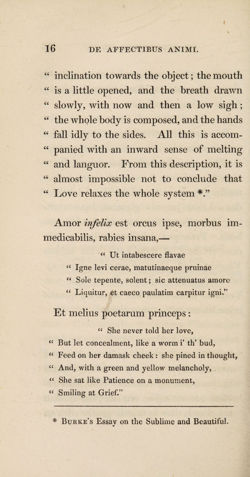 €< inclination towards the object; themouth “ is a little opened, and the breath drawn “ slowly, with now and then a low sigli; cc the whole body is composed, and the hands “ fall idly to the sides. Ali this is accom- “ panied with an inward sense of melting “ and languor. From this description, it is “ almost impossible not to conclude that “ Love relaxes the whole system Amor infelix est orcus ipse, morbus im¬ medicabilis, rabies insana,— <{ Ut intabescere flavae u Igne levi cerae, matutinaeque pruinae “ Sole tepente, solent; sic attenuatus amore “ Liquitur, et caeco paulatim carpitur igni.’ Et melius poetarum princeps : <c She never told her love, “ But let concealment, like a worm i’ th’ bud, u Feed on her damask cheek : she pined in thought, 4£ And, with a green and yellow melancholy, u She sat like Patience on a monument, u Smiling at Grief.” *■ Burke’s Essav on the Sublime and Beautifuh m/