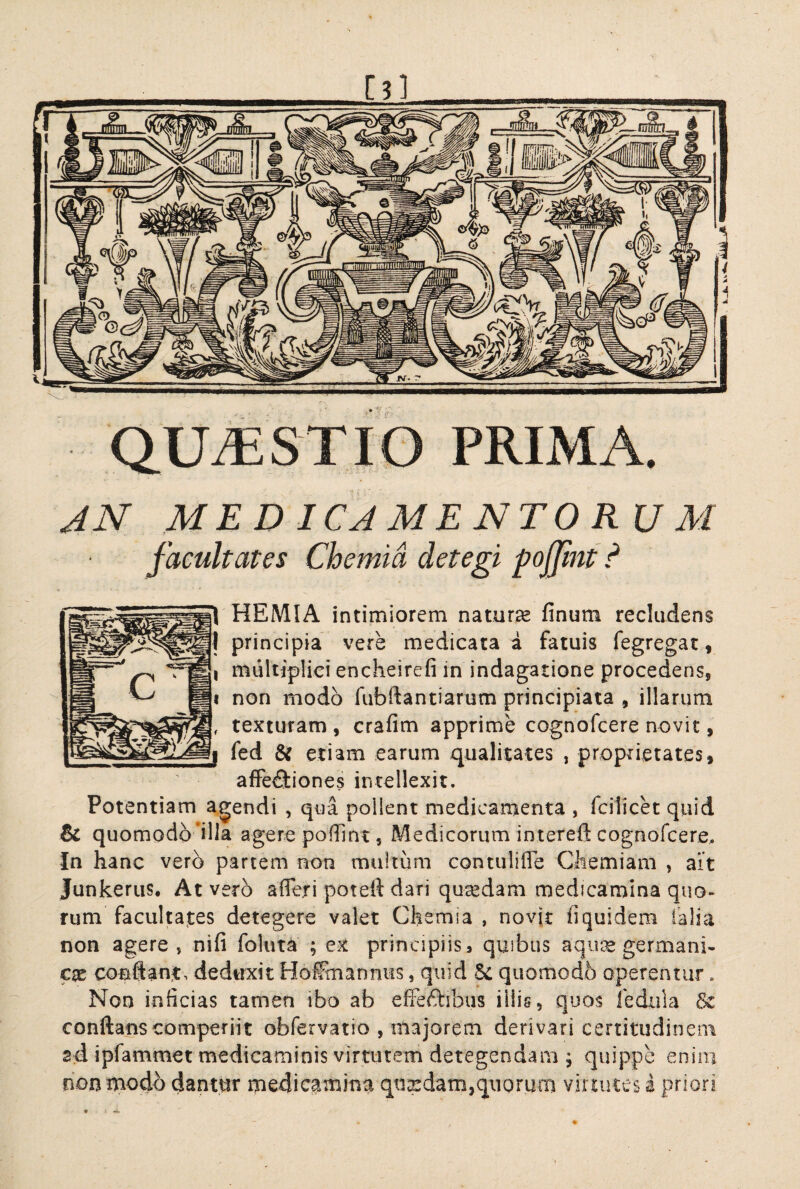 QUiESTIO PRIMA. JN MEDICAMENTORUM facultates Chemia detegi pojjint ? 1 HEMIA intimiorem natura finum recludens principia vere medicata a fatuis fegregat, multiplici encheirefi in indagatione procedens, |i non modo fubftantiarum principiata , illarum texturam, crafim apprime cognofcere novit, fed & etiam earum qualitates , proprietates, afFe8:iones intellexit. Potentiam agendi , qua pollent medicamenta , fcilicec quid & quomodd*illa agere poffint, Medicorum intereft cognorcere. In hanc vero partem non multum contuliffb Chemiam , ait Junkerus, At vero afferi poteft dari qusedam medicamina quo¬ rum facultates detegere valet Chemia , novjt fiquidem talia non agere, nifi foluta ; ex principiis, quibus aqu^e germani- conflant, deduxit Hoifmanniis, quid & quomodb operentur. Non inficias tamen ibo ab effeftibus iliig, quos ledula conflans competiit obfervatio , majorem derivari certitudinem sd ipfammet medicaminis virtutem detegendam ; quippe enim non modo dantur medicamina qngidam,quorum virtutes a priori