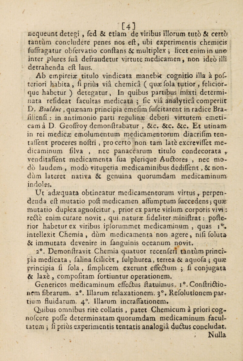 / [4] jnequeunt detegi , fed & etiam de viribus illorum tuto & certem tantum concludere penes nos eft, ubi experimentis cherriicis fufFragatur obfervatio conflans multiplex ; licet enim in uno inter plures lua defraudetur virtute medicamen, non ideo illi detrahenda efl laus. Ab empireix titulo vindicata manebk cognitio illa a pof» teriori habita, fi prius via chemica ( quaefola/tutior , felicior- que habetur ) detegatur, In quibus partibus mixti determi¬ nata refideat facultas medicalia ; „fic via ^^lytica comperiit D’. Bouliuc , quxnam principia fmefim fufcitarent in radice Bra- iilienfi : in antimonio parti regulina; deberi virtutem emeti¬ cam a D. Geoffroy demonftrabatur , &c. Et utinam- in rei medicx enaolumentum rncdicamentorum diacrifim ten- tailent proceres noftri , pro certo ^on tam late excreviflet me¬ dicaminum filva , nec panactaxum titulo condecorata venditaflent medicamenta fua plerique Auftores , nec mo¬ do laudem 5 modb viruperia medicaminibus dediflent non¬ dum lateret nativa & genuina quorumdam medicaminum^ indoles* Ut 'adeequata obtineatur medicamentOTom virtus perpen¬ denda efl mutatio poft medicamen alFumptum fucGedensj quae mutatio duplex agnofeitur , prior ex parte virium corporis vivi: redle enim curare novit, qui naturx fideliter miniflrat: pofle- rior habetur ex viribus ipiorummet medicaminum , quas i K intellexit Chemia, dum medicamenta non agere, nifi foluta 6c immutata devenire in fanguinis oceanum novit. 2®. Demonflravit Chemia quatuor recenferi tantum princi¬ pia medicata , falina fcilicet, fulphurea, terrea & aqiiofa , qu^ principia fi fola , fimplicem exerunt effedtum , fi conjugata & laxe , compofitam fortiuntur operationem. Genericos medicaminum effedlus flatuimus, i®. Conflri£tio- nem fibrarum. 2®. Illarum relaxationem. 3®. Refolutionem par¬ tium fluidarum. 4®. Illarum incraflationem. Qjaibus omnibus rite collatis, patet Chemicum a priori cog- nofeere poffe determinatam quorumdam medicaminum facul¬ tatem j fi prius experimentis tentatis analogia dudus concludat. ^ Nulla 9