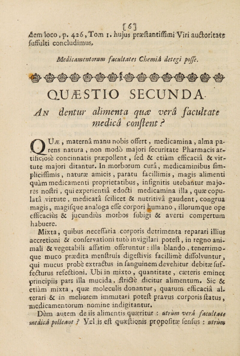 / C^1 4etnloco,-p. 426,Tom i.hujus prseftantiffimi Viriau^oritat® foffhki concludimus.. Medicamentorum facultates Chemid detegi pojje. ' / * G.U/ESTIO SECUNDA- 'dentur alimenta qure vera facultate medica conflent d ^ UiE , materna manu nobis ofFert, medicamina , alma pa- rens natura, non modo majori fecuritate Pharmacisar«» tificiose concinnatis prxpollent, fed Sc etiam efficacia 6c vir¬ tute majori ditantur. In morborum cura, medicaminibus fim- pliciffimis, naturse amicis, paratu facillimis, magis alimenti quam medicamenti proprietatibus, infignitis utebantur majo^ res noftri , qui experientia edofti medicamina illa , quse copu¬ lata .virtute , medicata feilicet nutritiva gaudent, congrua magis, magifque analoga efle corpori ^umano , illorumque ope efficacius 6c jucundius morbos fubigi & averti compertum habuere. Mixta, quibus neceflaria corporis detrimenta reparari illiui accretioni & confervationi tuto invigilari potefl:, in regno ani¬ mali & vegetabili affatim .offeruntur; illa blando , tenerrimo- que muco precdita menftruis digeftivis facillime diffolvuntur, qui mucus probe extraftus in fanguinem devehitur debitsefiif- fefturus refediioni. Ubi in mixto, quantitate, canteris eminet principiis pars illa mucida, ilride dicitur alimentum*. Sic & etiam mixta , quse moleculis donantur, quarum efficacia ah terari in meliorem immutari poteft pravus xorporis llatus, ■medicamentorum nomine indigitantur. • Dum autem de iis alimentis quseritur : utrum verA facuit au medica flolkmt / Vxl eft .qu^ftiQuis prppofit^ fenfus : .mmm