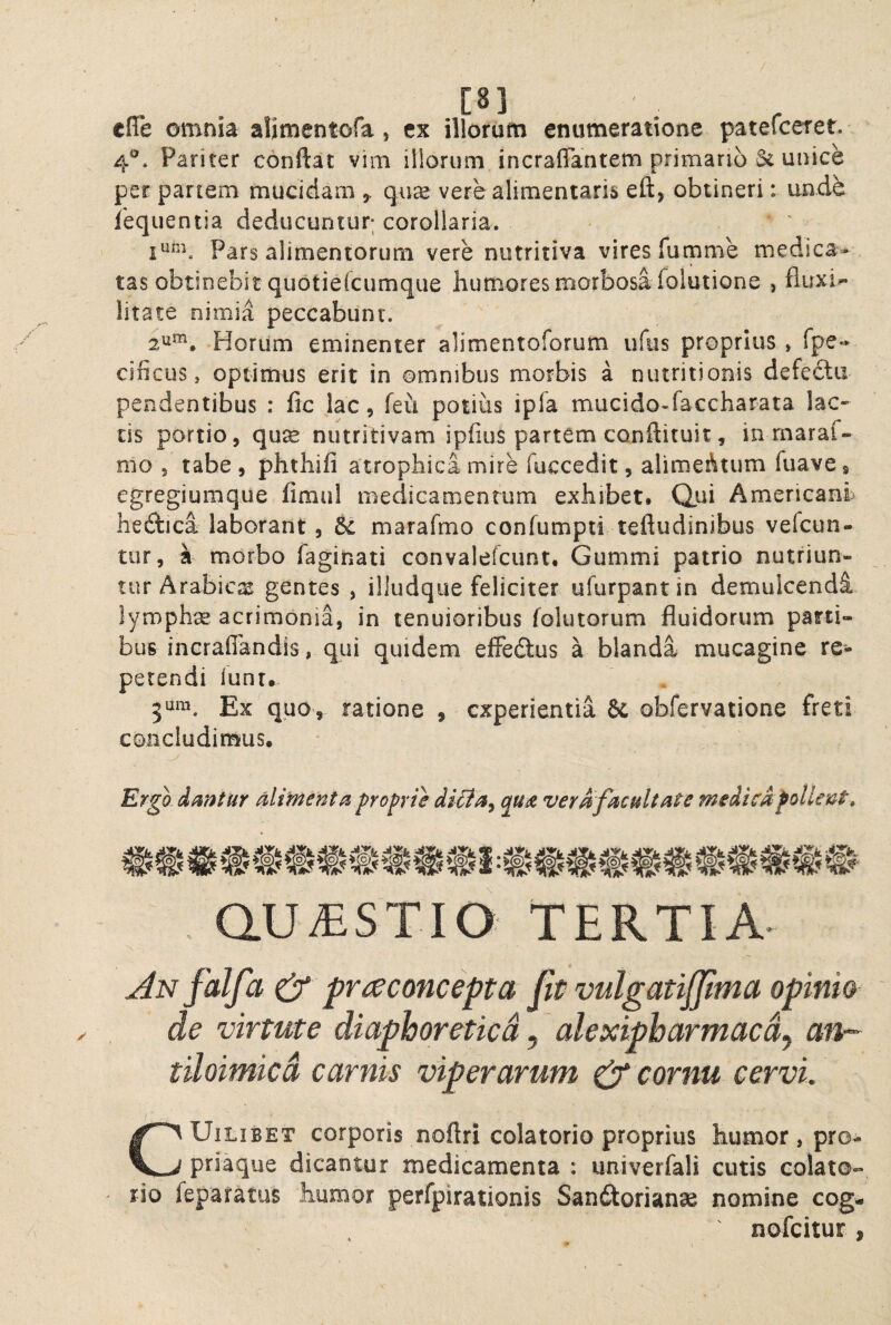 / cue omnia alimentofa, t% illorum enumeratione patefceret. 4®* Pariter conftat vim illorum incraffantem primano & unice per partem mucidam ^ qii^ vere alimeniaris eft> obtineri: unde lequentia deducuntur; corollaria. ' Pars alimentorum vere nutritiva vires fumme medica¬ tas obtinebit quotiefcumque humores morbosa folutione , fluxio litate nimia peccabunt. 2^^, Horum eminenter alimentoforum ufiis proprius , fpe- cificus, optimus erit in omnibus morbis a nutritionis defedtii pendentibus : fic jac, feii potius ipfa mucido-faccharata lac¬ tis portio, quse nutritivam ipfius partem conftituit, in rnaraf- mo 5 tabe, phthifi atrophica mire fuccedit, alimeAtum fiiave, egregiumque fimul medicamentum exhibet. Qui Americani heftica laborant, dc marafmo confumpti teftudinibus vefcun- tur, 4 morbo faginati convalefcunt. Gummi patrio nutriun¬ tur Arabic^E gentes , illudque feliciter ufurpantin demulcendi lymphse acrimonia, in tenuioribus folutorum fluidorum parti¬ bus incraffandis, qui quidem elFedlus a blandi mucaginc re¬ petendi lunr. Ex quo, ratione , experientia & obfervatione freti concludimus. Ergo dmtur Miment^. profrie di&a^ qu£ ver0facultate medicdfollent, QUESTIO TERTIA^ An falfa & pvi^concepta fit vulgatijjima opinio de virtute diaphoretica, alexipharmaedj an- tiloimicd carnis viperarum & cornu cervi. CUiLiBET corporis noftri colatorio proprius humor, pro¬ priaque dicantur medicamenta : univerfali cutis colato- rio feparatus humor perfpirationis San£torianae nomine cog- nofeitur ,