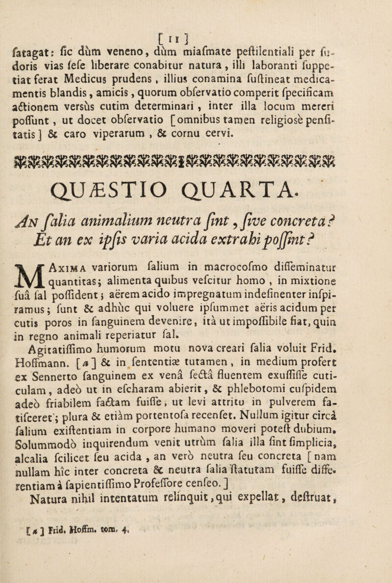 fatagatj fic dum veneno, dum miafmate peftilentiali per fu» doris vias fefc liberare conabitur natura, illi laboranti fuppe- tiat ferat Medicus prudens, illius conamina fuftineat medica¬ mentis blandis, amicis, quorum obfervatiocomperit fpecificam aftionem versus cutim determinari , inter illa locum mereri poflunt, ut docet obfervatio [omnibus tamen religiose penfi- tatis ] & caro viperarum , & cornu cervi. / QUAESTIO QUARTA. Ai^ folia animalium neutra fint ^ fve concreta^ Et an ex ipfis varia acida extrahi pojfnt MAxima variorum falium in macrocofmo difleminatur quantitas; alimenta quibus vefeitur homo , in mixtione fua fal poffidentj aerem acido impregnatumindefinenter infpi- ramus; funt & adhuc qui voluere ipfummet aeris acidum per cutis poros in fanguinera devenire, ita ut iropoffibile fiat,quin in regno animali reperiatur fal. Agitatiffimo humorum motu nova creari falia voluit Frid. Hoffinann. [/»] & in fententiaz tutamen, in medium profert ex Sennerto fanguinem ex vena fedta fluentem exuflifle cuti¬ culam, adeo ut in efcharam abierit, & phlebotomi cufpidem adeo friabilem fa£tam fuifle, ut levi attritu in pulverem fa- tifeeret'; plura & etiam portentofa recenfet. Nullum igitur circi falium exiftentiam in corpore humano moveri poteft dubium. Solummodo inquirendum venit utrhm falia illa fint fimplicia, alcalia fcilicet feu acida , an vero neutra feu concreta [ nam nullam hic inter concreta 8c neutra falia fiatutam fuifle diffe. rentiam i fapientiflimo Profeflbre cenfeo. J Natura nihil intentatum relinquit, qui expellat, deftruat, [ ,* ] frid. Hoffm. wm. 4. r /