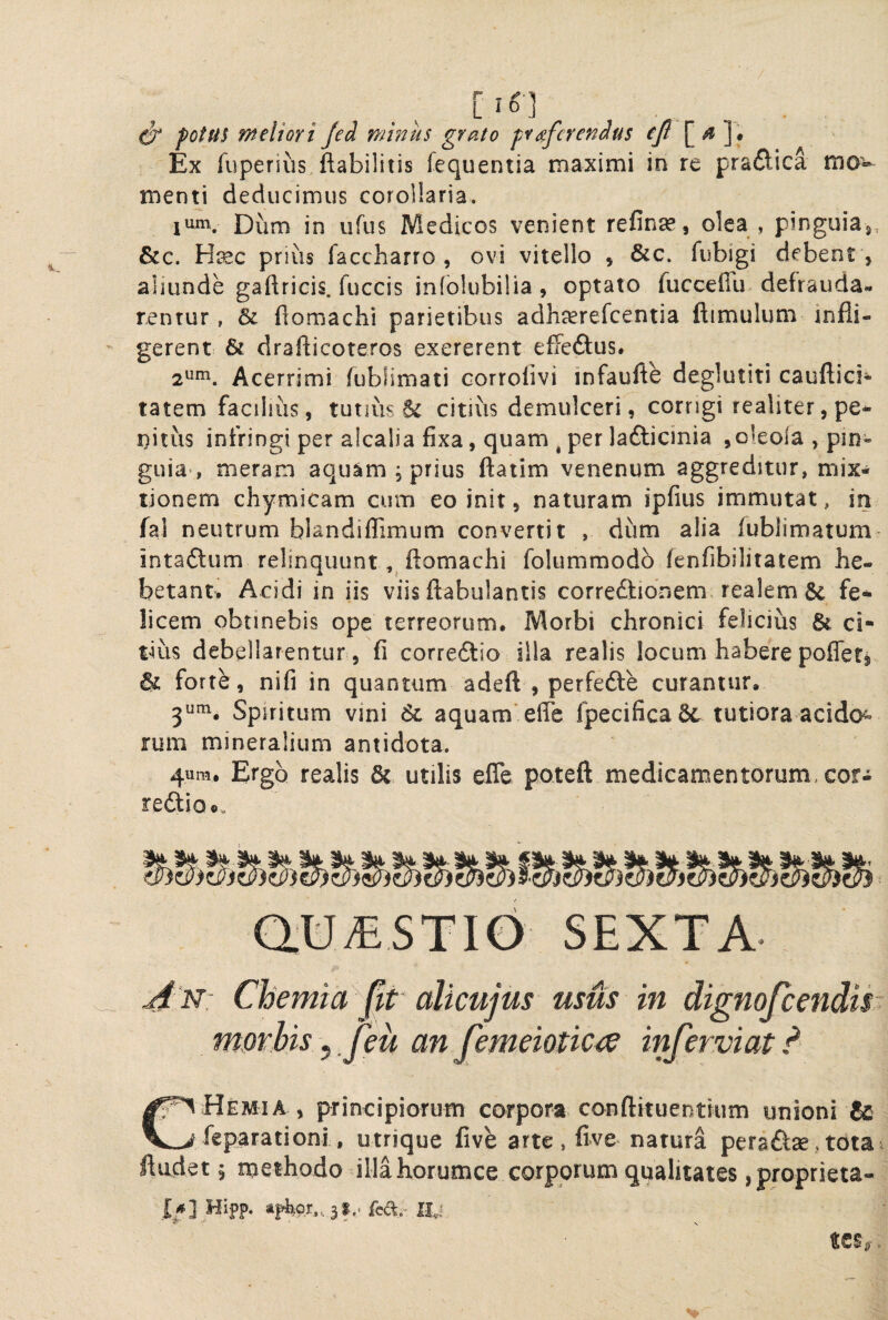 / 0 potU! meliori Jed minus grato proferendus (/? [^ ]• Ex Tuperius ftabilitis fequentia maximi in re pradica mo^ menti deducimus corollaria. lum. Dum in ufus Medicos venient refinge, olea , pinguiaj, &c. Hiec prius faccharro , ovi vitello , &c. fubigi debent , aljunde gaftricis. fuccis iniolubilia, optato fucceffu defrauda¬ rentur , & fiomachi parietibus adhcerefcentia ftimulum infli¬ gerent & drafticoteros exererent effeftus. 2um^ Acerrimi fubfimati Gorrolivi infaufte deglutiti cauftici* tatem facilius, tutius & citius demulceri, corngi realiter,pe* iiitus infringi per alcalia fixa, quam , per lafticinia ,o!eola , pin¬ guia’, meram aquam , prius flatim venenum aggreditur, mix¬ tionem chymicam cum eo init, naturam ipfius immutat, in fal neutrum blandiflimum convertit , dum alia lublimatum intaftum relinquunt ftomachi folummodb fenfibilitatem he¬ betant. Acidi in iis viis ftabulantis corredlionem realem & fe¬ licem obtinebis ope terreorum. Morbi chronici felicius ci¬ tius debellarentur, fi correftio illa realis locum habere pofleti & forte, nifi in quantum adeft , perfedfe curantur, 3^^. Spiritum vini aquam* efle fpecificadt tutiora acido^^ rum mineralium antidota. 4um, Ergo realis & utilis efle poteft medicamentorum, cor- redio®. SEXTA ^'N: Chemia pt alicuius usus in dignojeendis morhis, feu an Jemeiotic^ inferviat ? Hemia , principiorum corpora conftituentium unioni & feparationi. utrique five arte , five natura pera^^ae, tota fliidet 5 methodo illahorumce corporum qualitates ,proprieta- I*] Hifp. feft;-II.: «CS,.