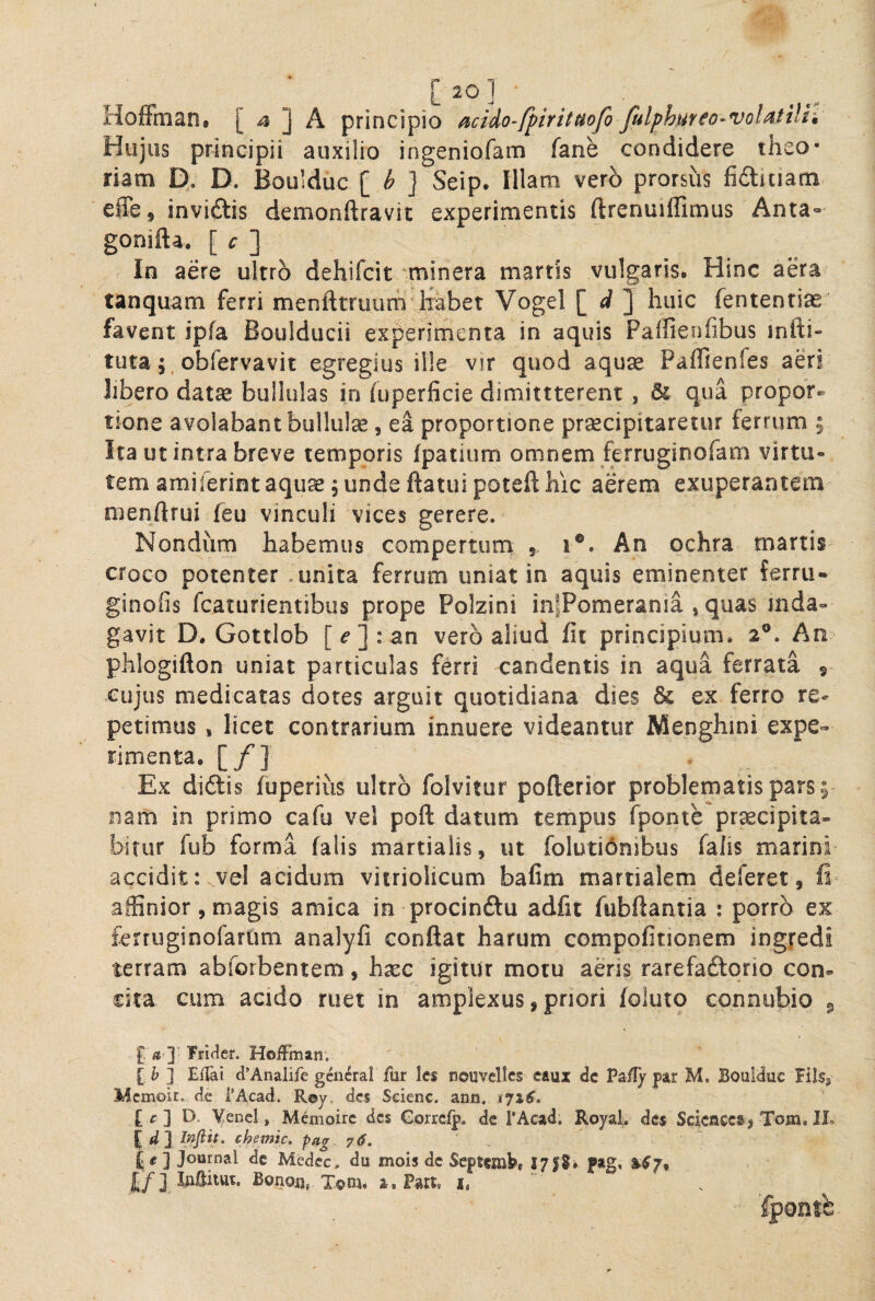 [ 20 ] _ _ HofFtnan. [ 4 ] A principio acido-fpiritttojo fulphufco- volatili'. Hujus principii auxilio ingeniofam fane condidere theo¬ riam D,. D. Boulduc \ Seip. Illam vero prorsus fidlitiam effe, invidiis demonftravit experimentis ftrenuiflimus Anta- gonifta. [ c ] In aere ultro dehifcit 'minera martis vulgaris. Hinc aera tanquam ferri menfttruum Ixabet Vogel [ ] huic fentenrias favent ipfa Boulducii experimenta in aquis Paifienfibus infti- tuta;, obfervavit egregius il!e vir quod aquse Pafltenfes aeri libero datse bullulas in hiperficie dimittterent, & qua propor¬ tione avolabant bullula, ea proportione prsecipitaretiir ferrum 5 Ita ut intra breve temporis (patium ommem jferruginofam virtu¬ tem amiferintaqu^e, unde ftatuipoteft hic aerem exuperantem nienftrui feu vinculi vices gerere. Nondum habemus compertum 5 1®. An ochra martii croco potenter .unita ferrum uniat in aquis eminenter ferru* ginofis fcaturientibus prope Polzini infPomerania , quas inda¬ gavit D. Gottlob [e]: an vero aliud fit principium. 2®. An phlogifton uniat particulas ferri candentis in aqua ferrata 9 Cujus medicatas dotes arguit quotidiana dies & ex ferro re¬ petimus , licet contrarium innuere videantur Menghini expe¬ rimenta. [/] . Ex diftis fuperius ultro folvitur pofterior problematis pars; nam in primo cafu vel poft datum tempus fponte pr^eipita- bifur fub forma falis martialis, ut foluti6nibus falis marini accidit:^vel acidum vitriolicum bafim martialem deferet, fi affinior, magis amica in procinftu adfit fubftantia : porro ex ferruginofartim analyfi conflat harum compofitionem ingfedi terram abforbentem, hxc igitur motu aeris rarefaftorio con¬ cita eum acido ruet in amplexus, priori foluto connubio g £ fls ]’ Trider. HofFman. [J» ] Eilai cl’Analife gcncral fur Ic$ nouvelles caux dc Pai!/ par M. Boulduc Fils^ Mcmoir. de i'Acad. R©y. des Seienc. ann. 1716, [ c ] D. YeneI, Memoirc des Corrcfp. dc PAcad. Royal. des Sciencesj Tom. IL chemic, pag 76. ] Journal dc Medcc, du mois dc Septemb» ptg, ^^7, J/J luftitut. Bonou, X©m* a.Part, i, fpontb