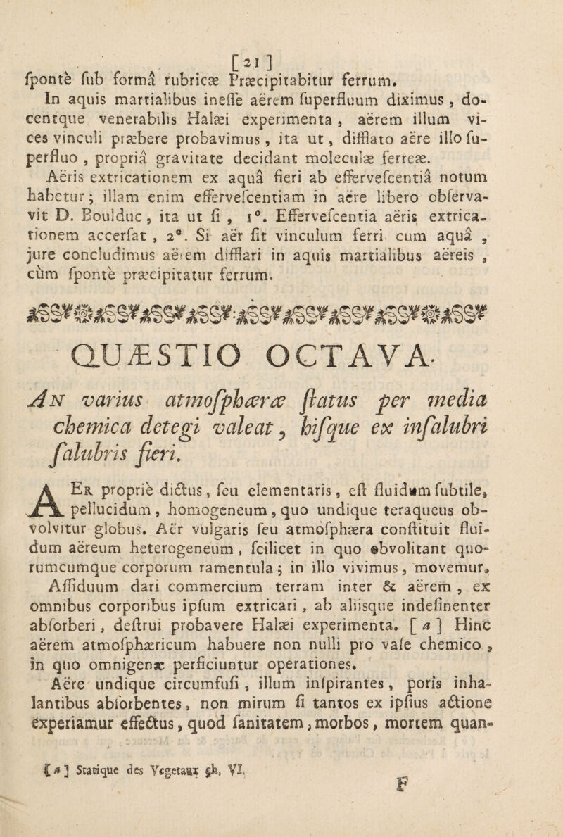 fponte fub forma rubrica Praecipitabitur ferrum. In aquis martialibus inefle aerem luperflimm diximus , do- centque venerabilis Hatei experimenta, aerem illum vi¬ ces vinculi ptsebere probavimus, ita ut, difflato aere illo fu- perfluo , propria gravitate decidant moleciite ferreae. Aeris extricationem ex aqua fieri ab effervefeentia notum habetur; illam enim eifervefeentiam in acre libero obferva- vit D. Boulduc 5 ita ut fi , i°. Effervefeentia aeris extrica», tionem accerfat , 2®. Si aer fit vinculum ferri cum aqua , jure concludimus aeiem difflari in aquis martialibus aereis , cum fponte pr^cipitatur ferrum*. QUESTIO OCTAVA- An varius atmofphrer{^ flatus per media chemica detegi valeat ^ hifque ex infaluhri faluhris fleri. AEk proprie di6lus, feii elementaris, efl fluidam fubtilef pellucidum , homogeneum , quo undique teraqueus ob¬ volvitur globus. Aer vulgaris feu atmofphrera conftituit flui¬ dum aereum heterogeneum , fcilicet in quo ©bvolitant quo¬ rumcumque corporum ramentula ; in illo vivimus,'movemur* A^fliduum dari commercium terram inter aerem , ex omnibus corporibus ipfum extricari * ab aliisque indefinenter abforberi, deftrui probavere Plalsei experimenta. [ ] Hinc aerem atmorphasricum habuere non nulli pro vaie chemico 9 in quo omnigenae perficiuntur operationes. Aere'undique circumfufi , illum infpirantes, poris inha¬ lantibus abforbenies, non mirum fi tantos ex ipfius adtione experiamur effeftus, quod fanitatem ^ morbos, mortem quan- ) C^] Stacique dts Vegetans yi