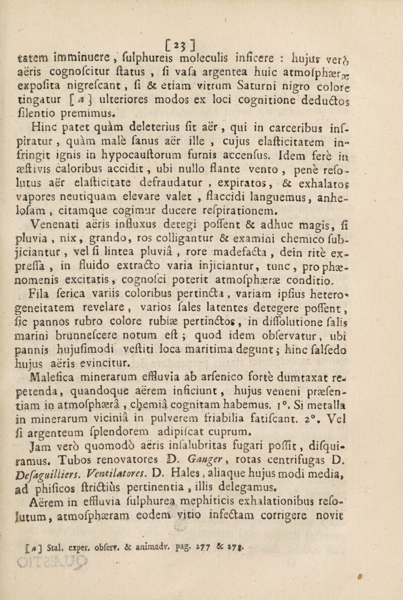 tstem imminuere fulphureis moleculis inficere : liujur vera aeris cognofcitur ftatus , fi vafa argentea huic atmofphcer^^ expofita nigrefcant, fi & etiam'vitrum Saturni nigro colore tingatur [a] ulteriores modos ex loci cognitione dedudtos filentio premimus. Hinc patet quam deleterius fit aer, qui in carceribus inf- piratur , quam male fanus aer ille , cujus elafticitatem in¬ fringit ignis in hypocauftorum furnis accenfus. Idem fere h\ seftivis caloribus accidit, ubi nullo flante vento , pene refo-- lutus aer elafticitate defraudatur , expiratos, &l exhalatos vapores neutiquam elevare valet , flaccidi languemus, anhe» lofam , citamque cogimur ducere refpirationem. Venenati aeris influxus detegi poffent & adhuc magis, fi pluvia , nix, grando, ros colligantur & examini chemico fub- jiciantur , vel fi lintea pluvia , rore madefada , dein rite ex» prefla , in fluido extrado varia injiciantur, tunc, prophse» nomenis excitatis, cognolci poterit armorph^cr^ conditio. Fila ferica variis coloribus pertinfta, variam ipfius hetero^ geneitatem revelare, varios fales latentes detegere poflent, fic pannos rubro colore rubise pertin^los, in diflblutione falis marini brunnefcere notum eft ; quod idem obfervatur, ubi pannis hujufimodi veftiti loca maritima degunt, hinc falfedo hujus aeris evincitur. Malefica minerarum effluvia ab arfenico forte dumtaxat re¬ petenda, quandoque aerem inficiunt, hujus veneni prsefen- tiam in atmofphseri, chemia cognitam habemus, i®* Si metalla in minerarum vicinia in pulverem friabilia fatifcant. Vel fl argenteum fplendorem adipilcat cuprum. Jam vero quomodo acris infalubritas fugari poffit, difqui- ramus. Tubos renovatores D. Gmger, roras centrifugas D, Befaguilliers, VentiUtores, D. Hales ^ aliaque hujus modi media, ad phificos ftridius pertinentia , illis delegamus. Aerem in effluvia fiilphure^ mephiticis exhalationibus refo» Jutum, atmofphxrant eodem, vitio infeftam corrigere novit Stal, sxpcr. obfert, ^ aiiimadv'» pag. %'^p ■