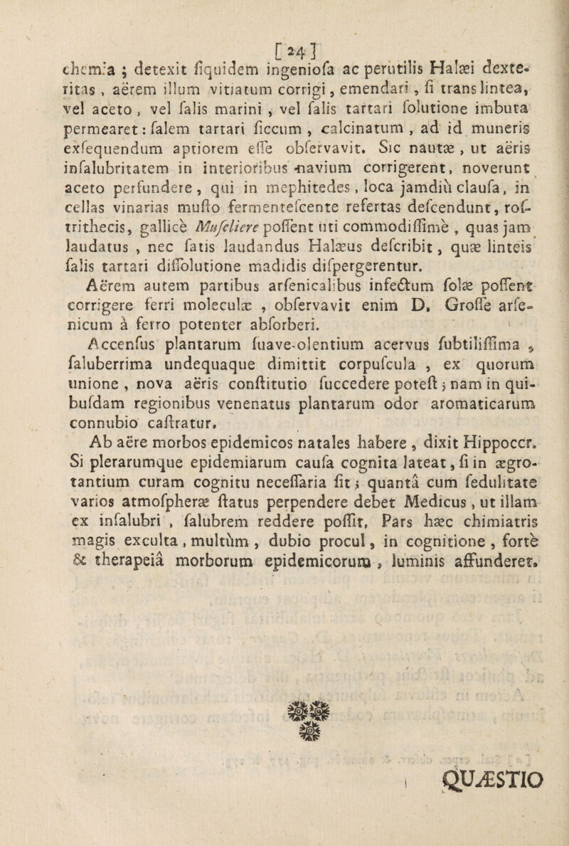 / [24] ^ cliemfa ; detexit liquidem ingeniofa ac perutilis Hatei dexte¬ ritas , aerem illum vitiatum corrigi, emendari, fi trans lintea, vel aceto , vel falis marini , vel falis tartari folutione imbuta permearet: falem tartari ficcum , calcinatum , a*d id muneris exTequendum aptiorem efle obfervavit. Sic nautse , ut aeris infalubritatem in interioribus-navium corrigerent, noverunt aceto perfundere, qui io mephitedes, loca jamdiu claufa, in cellas vinarias mufto fermentefcente refertas defcendimc, roC- tritliecis, gallice poffent uti commodiffime ^ quas jam laudatus , nec fatis laudandus Halseus defcribit, linteis falis tartari dilTolutione madidis difpergerentur. Acrem autem partibus arfenicaiibus infeftum fote poflent corrigere ferri molecute , obfervavit enim D, Grofle arfe- nicum a ferro potenter abforberi. ' ^ Accenfus plantarum (uave-olentium acervus fubtiliffima 5 faluberrima undequaque dimittit corpufcula , ex quorurn unione , nova aeris conftitutio fuccedere poteft j nam in qui- bufdam regionibus venenatus plantarum edor aromaticarum connubio caftratur. Ab aere morbos epidemicos natales habere , dixit Hippoccr, Si plerarumque epidemiarum caufa cognita lateat, fi in aegro¬ tantium curam cognitu neceflaria fit ^ quanta cum fedulitate varios atmofpherse ftatus perpendere debet Medicus, ut illam cx infalubri , falubrem reddere poffit, Pars hsec chimiatris magis exculta , multum , dubio procul 5 in cognitione, forte therapeia morborum epidemicorum , luminis affunderet»