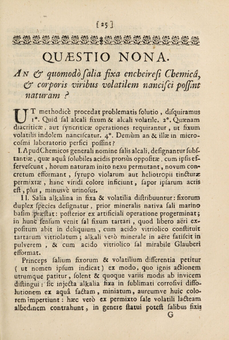 {25 3 A QU/ESTIO NONA. An ^ quomodo falia fixa encheirefi Chemicdy corporis viribus volatilem nancifci poffint naturam ? UT methodice procedat problematis folutio , difquiramus 1®. Qiiid fal akali fixum & alcali volatile. 2®,Qusenam diacriticse, aut ryncriticse operationes requirantur , ut fixum volatilis indolem nancifcatur. 4®. Demum an^iltein micro- cofmi laboratorio perfici poflint? . I.ApudChemicos generali nomine falisalcali, defignanturfubf- tantis , quae aqua folubiles acidis prorsus oppofitae, cum ipfis ef- fervefcunt, horum naturam inito nexu permutant, novum con* cretum efFormant , fyrupo violarum aut heliotropii tinfturjc permixtae, hanc viridi colore inficiunt, fapor ipfarum acris eft , plus, minusve urinofus. IL Salia alkalina in fixa & volatilia diftribuuntur: fixorum duplex fpecies defignaiur, prior mineralis nativa fali marina bafim prseftat: pofterior ex artificiali operatione progerminat 1 in hunc fenfum venit fal fixum tartari , quod libero aeri ex^ pofitum abit in deliquium , cum acido vitriolico conftituit tartarum vitriolatum , alkali vero minerale in acre fatifcit in pulverem , cum acido vitriolico fal mirabile Glauberi efFormat. Princeps falium fixorum & volatilium differentia petitur ( ut nomen ipfum indicat) ex modo, quo ignis aOionem utrumque patitur, folent & quoque variis modis ab invicem diftinguirfic injeda alkalia fixa in fublimati corrofivi diflb- lutionem ex aqua faftam, miniatum, aiireumve huic colo¬ rem impertiunt: hxc vero cx permixto falc volatili lafteam albedmem contrahunt ^ in genere ftatui poteft falibus fixi?