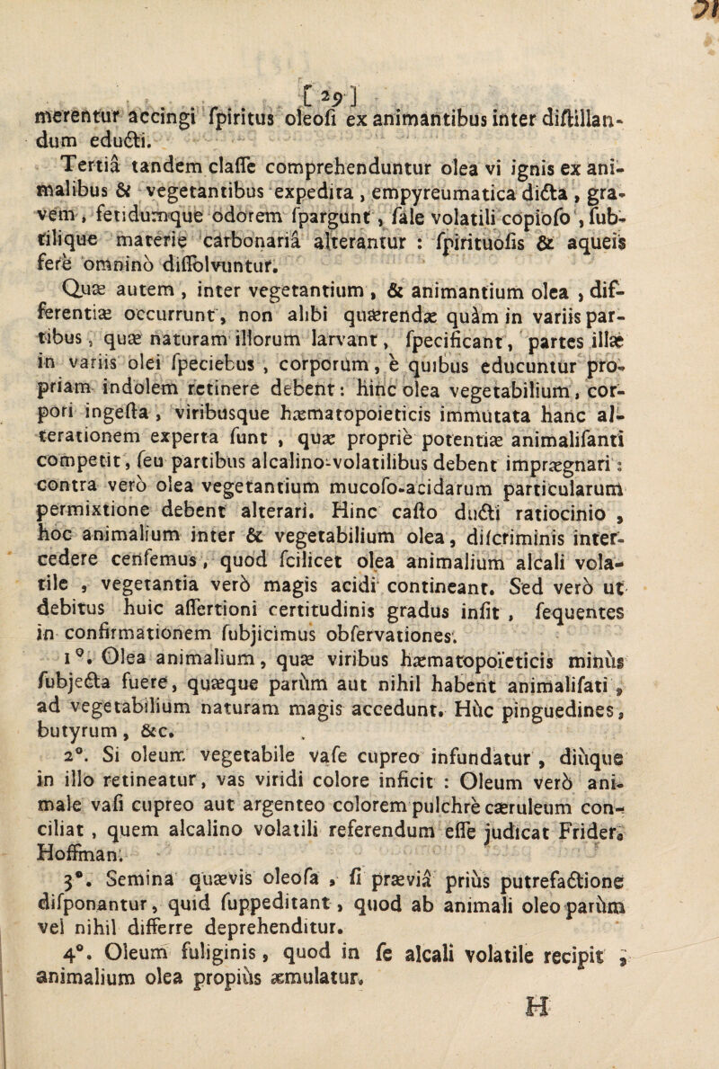 merentur accingi fpiritus oleofi ex animantibus inter diftillan* dum edudti. Tertia tandem claflc comprehenduntur olea vi ignis ex ani¬ malibus & vegetantibus expedita , empyreumatica didta , gra- vem , feiidumque odorem fpargunt, fale volatili cdpioro‘,fub- tilique macerie carbonarii alterantur : fpiritudfis & aqueib ferb omnino diflblvuntur. Qus autem , inter vegetantium , & animantium olea , dif¬ ferentiae occurrunt , non alibi querendas quim in variis par¬ tibus , qu$ naturam illorum lan'ant, fpecificant', partes illae in variis olei fpeciebus , corporum, e quibus educuntur pro¬ priam- indolem retinere debent: Hiticolea vegetabilium, cor¬ pori ingefta, viribusque hrematopoieticis immutata hanc aj- terationem experta funt , qure proprie potentise animalifanti competit , feu partibus alcalino-volatilibus debent imprregnari: contra vero olea vegetantium mucofo-acidarum particularunl permixtione debent alterari. Hinc cafto dudli ratiocinio , hoc animalium inter & vegetabilium olea, dilctiminis inter¬ cedere cenfemus, quod fcilicet olea animalium alCali vola¬ tile , vegetantia verO magis acidi contineant. Sed verO ut debitus huic aflertioni certitudinis gradus iniit, fequentes jn confirmationem fubjicimus obfervationes. I®. Olea animalium, qu» viribus hasmatopoieticis minus fubjedta fuere, quaeque parhm aut nihil habent anifflalifati , ad vegetabilium naturam magis accedunt. Hhc pinguedines, butyrum, &c. 2°. Si oleurr. vegetabile vafe cupreo infundatur , diuque in illo retineatur , vas viridi colore inficit : Gleum VerO ani¬ male vafi cupreo aut argenteo colorem pulchre caeruleum con¬ ciliat , quem alcalino volatili referendum efle judicat Fridera Hofirnan; 3*. Semina quaevis oleofa , fi pravi^ prius putrefadtione difponantur, quid fuppeditant, quod ab animali oleopariim vel nihil differre deprehenditur. 4°. Oleum fuliginis, quod in fc alcali volatile recipit ; animalium olea propius aemulatur.