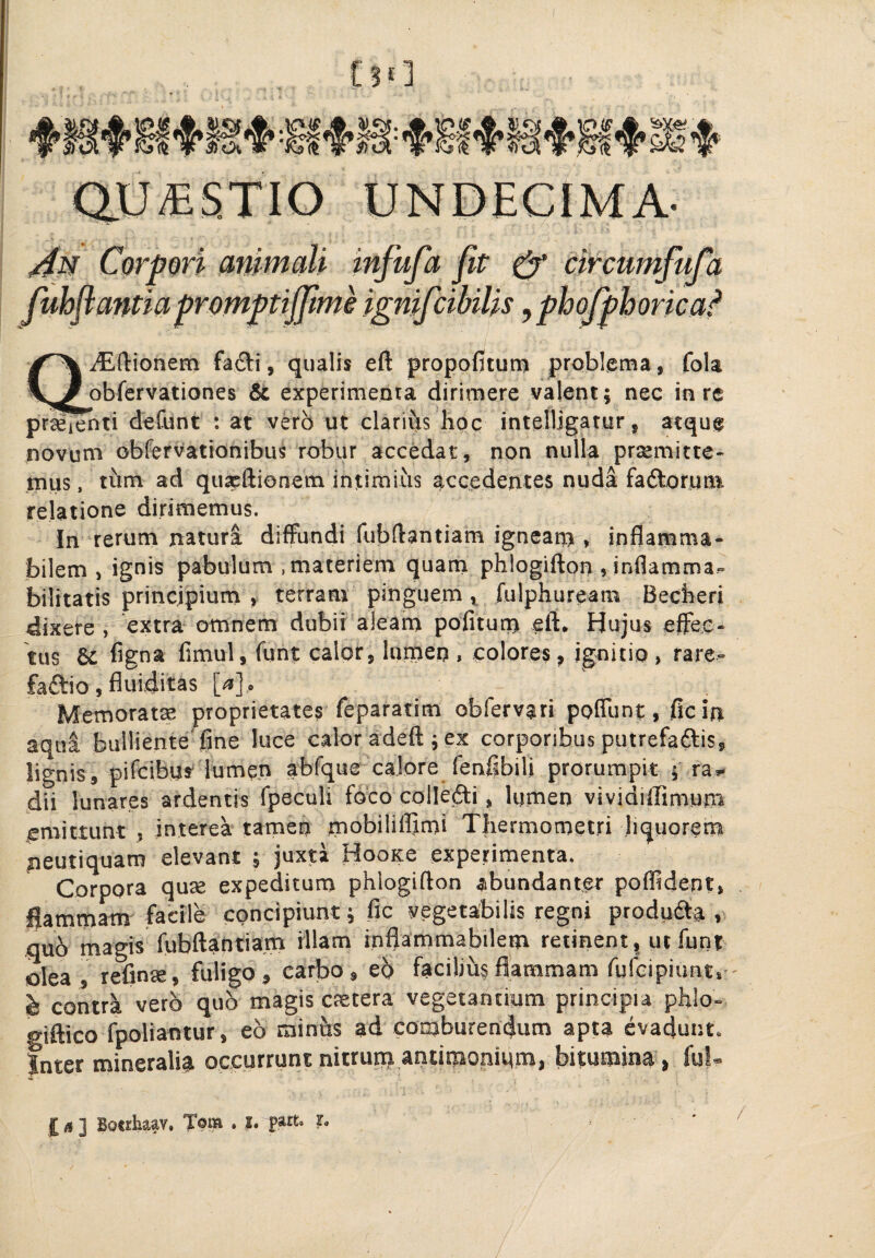 QiEftionem fadi, qualis eft propofitutn problema, fola obfervationes & experimenta dirimere valent; nec in re prjeienti defunt : at verb ut clarivis hoc intelljgatur, atque novum obfervationibus robur accedat, non nulla prtemitte- tnus, thm ad quxftionem intiraiiis accedentes nuda faftorunt relatione dirimemus. In rerum natura diffundi fubftantiam igneam , inflarama- bilem , ignis pabulum .materiem quam phlogifton ,inflamma- bilitatis principium , terram pinguem ^ fulphuream Becheri dixere , extra- omnem dubii aleam pofitum eft. Hujus effec¬ tus & figna fimul, funt calor, lumen , colores, jgnitio , rare- faftio, fiuiditas [<*]. Memoratx proprietates feparatim obfervati poffunt, ficin aqua bulliente ftne luce calor adeft; ex corporibus putrefaftis, lignis, pifcibus lumen abfque calore fenfibili prorumpit ; ra* dii lunares ardentis fpeculi foco collefti, lumen vividiftimum emittunt , interea tamen mobiliflimi Thermometri liquorem peutiquam elevant ; juxta HooKe experimenta. Corpora quse expeditum phlogifton abundanter pofftdent, flammam facile concipiunt; fic vegetabilis regni produfta .quo magis fubftahtiam illam inflammabilem retinent, ut funt olea, refin®» fuligo» carbo, eb facilihsflammam fufeipiunt,- h contrk vero qub magis cetera vegetantium principia phlo- giftico fpoliantur, eb minhs ad comburemjum apta evadunt, inter mineralia occurrunt nitrum antimonium, bitumina , ful- £ <! ] BoMtaav. Tom . I. r.