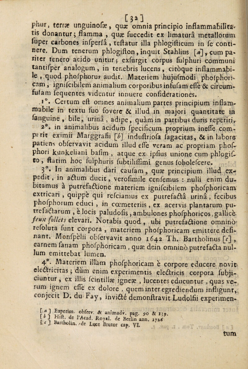 phur, terr^ unguinofae , qux omnia principio inflamma&ilirav tis donantur; flamma , quse fuccedit ex limatura metallorum fuper carbones infperfa, teftatur illa phlogifticum in fe conti¬ nere. Dum tenerum phlogifton, inquit Stahlius cum pa¬ riter tenero acido unitur j exfurgit corpus fulphuri communi tantifper analogum , in tenebris lucens, citbque inflammabi- le , quod pho/pboruF audit. Materiem hujufmodi piiofpliori^ cam , ignifcibilem animalium corporibus infufam efle & circum- fuiam fequentes videntur innuere confiderationes. ,1^. Certum eft omnes animalium partes principium inflam- mabile in textu fuo fovere illud in majori quantitate in fanguine > bile, urina , adipe, quam in partibus duris reperirjV 2®. in animalibus acidum fpecificum proprium- inefle com- prrit eximii Marggrafii [^] induftriofa fagacitas, & in labore^ patiens obfervavit acidum illud efle veram ac propriam phof-^ phori kunkeliani bafim , atque ex> ipfius unione cum phlogif- to, flarim hoc fulphuris fubtilifllmi genus (obolefGerc# 3®. In animalibus dari caufam , quse principium illud ex* pedit, in aftum ducit, verofimile cenfemus : nulli enim du¬ bitamus a putrefadlione materiem ignifcibilem phofphorjcani^ extricari , quippe qui refeiamus ex putrefa£ta urina , fecibus phofphorum educi , in coemeteriis, ex acervis plantarum pu- trefaiftarum , e locis paludofls , ambulones phofphoricoSigallice feux foIleis Notabis quod , ubi putrefadiiGne omnino* refoluta funt corpora , materiem phofphoricam emittere deli¬ nant. Monfpelii obfervavit anno 1642 Th.^ Bartholinus [r] carnem fanam phofphoricam , quse, dein omnino putrefadia nul¬ lum emittebat lumen. 4 . Materiem illam phofphoricam e corpore educere novit^ cleftncitas; dum enim experimentis eledtricis corpora fubji- ciuntur, ex illis fcintill^ ignese , lucentes educuntur , quas ve^ rum ignem eflTe ex dolore , queminter egrediendum infligunt,, conjecit D. du Fay , invidit demonftravitLudolfii experimen- [,^ 3 Experim. obferv. ^ amWy. pag. r 1 u ^ Koyal. dc Ecrlin ann. J, iiarthoUa./dc Lvjcc Brutor cap, VL tum