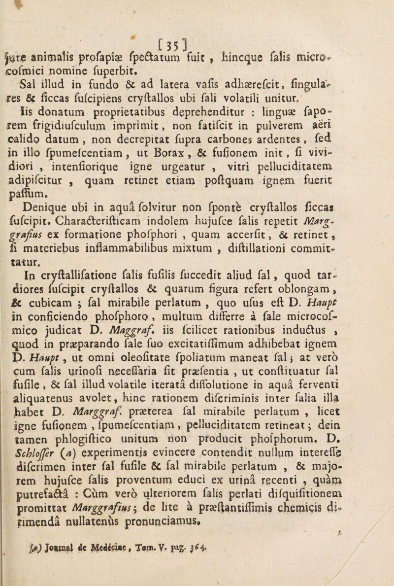 % l^ra animalis profapise fpeftatum fuit , liincque falis micr@^ cofmiei nomine fuperbit. Sal illud in fundo ad latera vafis adhserefcit, fingula*^ fes & ficcas fufcipiens cryftallos ubi fali volatili unitur/ Iis donatum proprietatibus deprehenditur : lingua fapo» rem frigidiufculum imprimit, non fatifcit in pulverem aeri calido datum , non decrepitat fupra carbones ardentes, fed in illo fpumefcentiam, ut Borax , & fufionem init , fi vivi¬ diori , intenfiorique igne urgeatur , vitri pelluciditatem adipifcitur , quam retinet etiam ppfiquam ignem fuerit pal^m. Denique ubi in aqua folvitur non fponte cryftallos ficcas fiifcipit. Charafteriftieam indolem hujufce falis repetit Marg^ grafias ex formatione phofphori , quam accerfit, retinet 5 fi materiebus inflammabilibus mixtum , diftillationi commit^ tatar. In cryftallifatione falis fufilis fuccedit aliud fal, quod tar¬ diores fufcipit cryftallos & quarum figura refert oblongam, & cubicam ; fal mirabile perlatum , quo ufus eft D. Hmpt in conficiendo phofphoro 1 multum differre a fale microcof- mico judicat D. Maggraf. iis fcilicet rationibus indudtus , quod in praeparando fale fuo excitatiffimum adhibebat ignem p. Haupt, ut omni oleofitate fpoliatum maneat fal 5 at vero cum falis urinofi aeceffaria fit prsefentia , ut conftituatur fal ! fufile , fal illud volatile iterata diffolutione in aqua ferventi aliquatenus avolet, hinc rationem difcriminis inter falia illa fiabet D, Marggraf, prseterea fal mirabile perlatum , licet igne fufionem > Ipumefcentiam , pelluciditatem retineat; dein I tamen phlogiftico unitum non producit phofphorum. D# 1 Schlojfer (a) experimentis evincere contendit nullum intereffe I dilcrimen inter fal fufile & fal mirabile perlatum , & majo- I rem hujufce falis proventum educi ex urina recenti , quam j putrefafta : Cum vero ulteriorem (alis perlati difquifitionem i promittat Marggf^fim de lite a prsellantiflimis chemicis di- j timenda nullatenvis pronunciamus, s i de ^edieme^ Tom.y. pag.