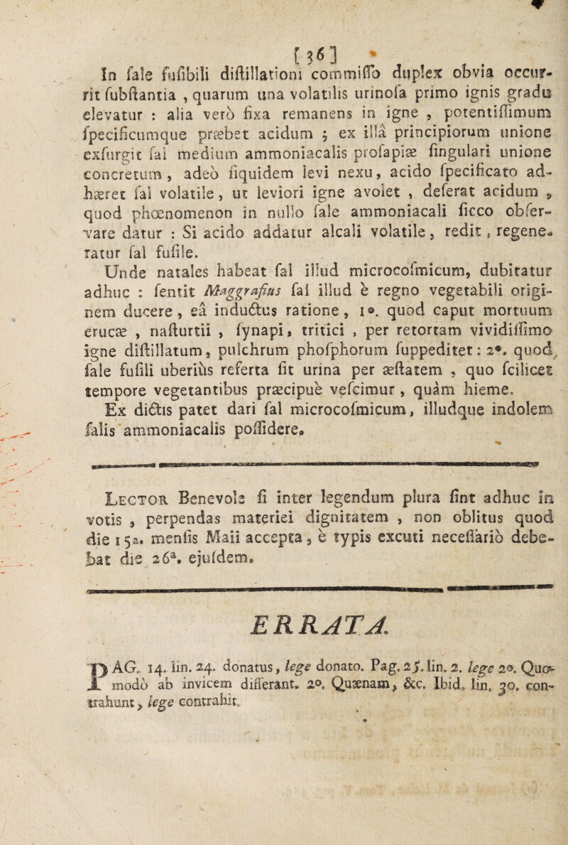 !n fale hifibili diftillationi commiflb dup!e% obvia occur¬ rit fubftantia , quarum una volatilis urinola primo ignis gradu elevatur : alia vero fixa remanens in igne , potentiffimum fpecificumque probet acidum 5 ex illa principiorum unione exfargic fai medium ammoniacalis profapise fingulari unione concretum, adeo fiquidem levi nexu, acido fpecificato ad¬ haeret fal volatile, ut leviori igne avoiet , deferat acidum 5 quod phoenomenon in nullo fale ammoniacali ficco obfer- “vare datur : Si acido addatur alcali volatile , redit j regene** ratur fal fufile. Unde natales habeat fal illud microcofmicum, dubitatur adhuc : fentit M^ggrafius fai illud e regno vegetabili origi¬ nem ducere, ea induftus ratione, i®. quod caput mortuum erucse , nafturtii , fynapi, tritici , per retortam vividiffimo igne diftillatum, pulchrum phofphorum fuppeditet: 2®, quod, fale fufili uberius referta fic urina per seftatem , quo fcilicet tempore vegetantibus pr^cipue vefcimur, quam hieme. Ex didlis patet dari fal microcofmicum, illudque indolem falis ammoniacalis poflidereo Lector Benevole fi inter legendum plura fint adhuc In votis 5 perpendas materiei dignitatem , non oblitus quod die i5a. mentis xMaii accepta, e typis cxcuti neceflario debe¬ bat die 26^ ejutderBt ERRATA 1) AG. 14. iin. ^4- donatus, lege donato. Pag. 2^.lin. 2. lege 20. Qua- A modo ab invicem differant* 2®. Qusenam, &c. Ibid, lin, 30. con- mhunt contrahito