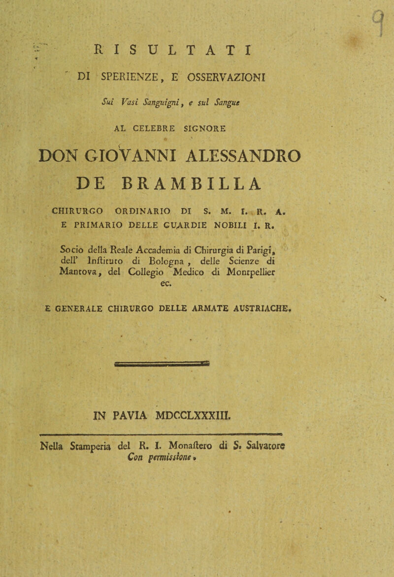 - RISULTATI  DI SPERIENZE, E OSSERVAZIONI Sui Vasi Sanguigni, e sul Sangue AL CELEBRE SIGNORE DON GIOVANNI ALESSANDRO DE BRAMBILLA CHIRURGO ORDINARIO DI S. M. I. R. A. E PRIMARIO DELLE GUARDIE NOBILI I. R. Socio della Reale Accademia di Chirurgia di Parigi, dell’ Inftituto di Bologna , delle Scienze di Mantova, del Collegio Medico di Montpellier ec. E GENERALE CHIRURGO DELLE ARMATE AUSTRIACHE. «tr* IN PAVIA MDCCLXXXIIL Nella Stamperia del R. I. Monaftero dì S» Salvator® Con permissione *