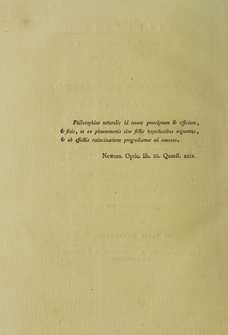 & finis, ut ex phaenomenis sine fiàis hypothesibus arguamus & ab ejfedis ratiocinatione progrediamur al caussas• Newcon. Opric* iib. in. Quaeft. xxix.