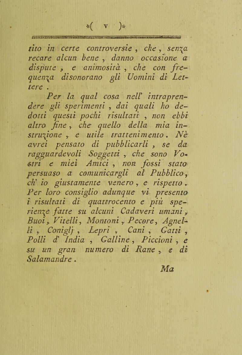 tìto in certe controversie , che, sen\a recare alcun bene , danno occasione a dispute , e animosità , che con fre¬ quenta disonorano gli Uomini dì Let¬ tere . Per la qual cosa nell intrapren¬ dere gli sperimenti , dai quali ho de¬ dotti questi pochi risultati , non ebbi altro fine y che quello della mia in- strufione y e utile trattenimento. Nè avrei pensato di pubblicarli > se da ragguardevoli Soggetti , che sono Vo+ stri e miei Amici y non fossi stato persuaso a comunicargli al Pubblico% eh’ io giustamente venero y e rispetto . Per loro consiglio adunque vi presento i risultati di quattrocento e più spe- rien\e fatte su alcuni Cadaveri umani y Buoi y Vitelli, Montoni r Pecore, Agnel¬ li y Coniglj , Lepri , Cani , Gatti ? Polli d9 India , Galline, Piccioni , e su un gran numero di Rane , e di Salamandre. Ma