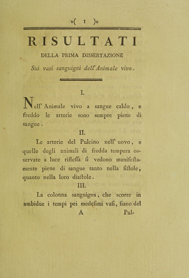 RISULTATI DELLA PRIMA DISSERTAZIONE Sui vasi sanguigni del?Animale vivo, L ISì eli’ Animale vivo a sangue caldo , e freddo le arterie sono sempre piene di sangue , IL Le arterie del Pulcino nell’ uovo, e quelle degli animali di fredda tempera os¬ servate a luce riflefla li vedono manifefta- mente piene di sangue tanto nella fiilole9 quanto nella loro diaftole. III. La colonna sanguigna, che scorre in. ambidue i tempi pei medefimi vali 9 fìano del A Puh