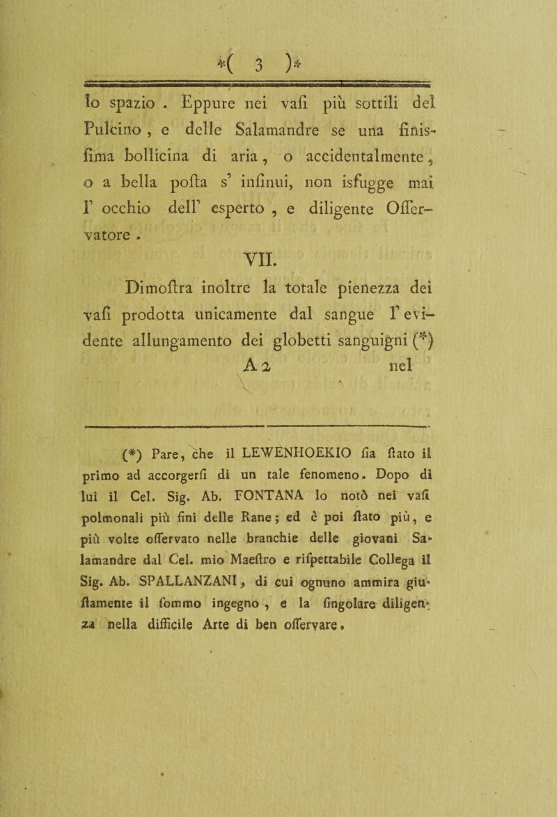 lo spazio . Eppure nei vali più sottili del Pulcino , e delle Salamandre se una finis- fima bollicina di aria, o accidentalmente, o a bella polla s’ infiniti, non isfugge mai E occhio delF esperto , e diligente Oficr- vatore . VII. Dimollra inoltre la totale pienezza dei vali prodotta unicamente dal sangue T evi¬ dente allungamento dei globetti sanguigni (*) A 2 nel •• - \ • (*) Pare, che il LEWENHOEKIO fi a flato il primo ad accorgerli di un tale fenomeno. Dopo di lui il Cel. Sig. Ab. FONTANA lo notò nei vali polmonali più fini delle Rane ; ed è poi flato più, e più volte oflervato nelle branchie delle giovani Sa¬ lamandre dai Cel. mio Maeflro e rifpettabile Collega il Sig. Ab. SPALLANZANI, di cui ognuno ammira giu* flamente il fommo ingegno , e la Angolare diliger za nella difficile Arte di ben oflervare® f