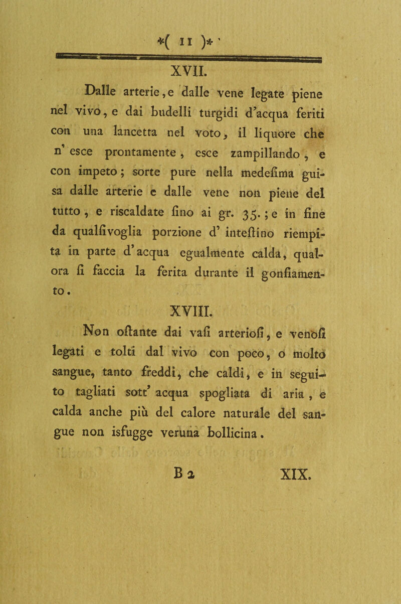 XVII. Dalle arterie, e dalle vene legate piene nel vivo, e dai budelli turgidi d’acqua feriti con una lancetta nel voto, il liquore che n’ esce prontamente , esce zampillando , e con impeto; sorte pure nella medefima gui¬ sa dalle arterie e dalle vene non piene del tutto , e riscaldate fino ai gr. 35. ; e in fine da qualfivoglia porzione d’ intefiino riempi¬ ta in parte d’acqua egualmente calda, qual¬ ora fi faccia la ferita durante il gonfiamen¬ to. XVIII. Non oflante dai vali arteriofi, e venòfi legati e tolti dal vivo con poco, o molto sangue, tanto freddi, che caldi, e in segui¬ to tagliati sott’ acqua spogliata di aria, è calda anche più del calore naturale del san¬ gue non isfugge veruna bollicina. Ba XIX.