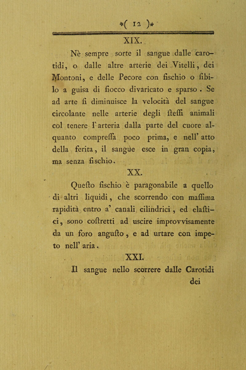 »( )*' ;, ; „ ” XIX * Nè sempre sorte il sangue .dalle caro¬ tidi, o dalle altre arterie dei-Vitelli, dei lyiontoai, e delle Pecore con fischio o libi¬ lo a guisa di fiocco divaricato e sparso . Se ad arte fi diminuisce la velocità del sangue circolante nelle arterie degli fielfi animali col tenere V arteria dalla parte del cuore al¬ quanto comprelTa poco prima, e nell’ atto della ferita, il sangiie esce in gran copia, ma senza fischio. XX. Quello fischio è paragonabile a quello di altri liquidi, che scorrendo con maffima rapidità entro a’ canali cilindrici, ed elalti- ci, sono collretti ad uscire improvvisamente da un foro anguflo , e ad urtare con impe¬ to nell’ aria. XXL Il sangue nello scorrere dalle Carotidi dei /