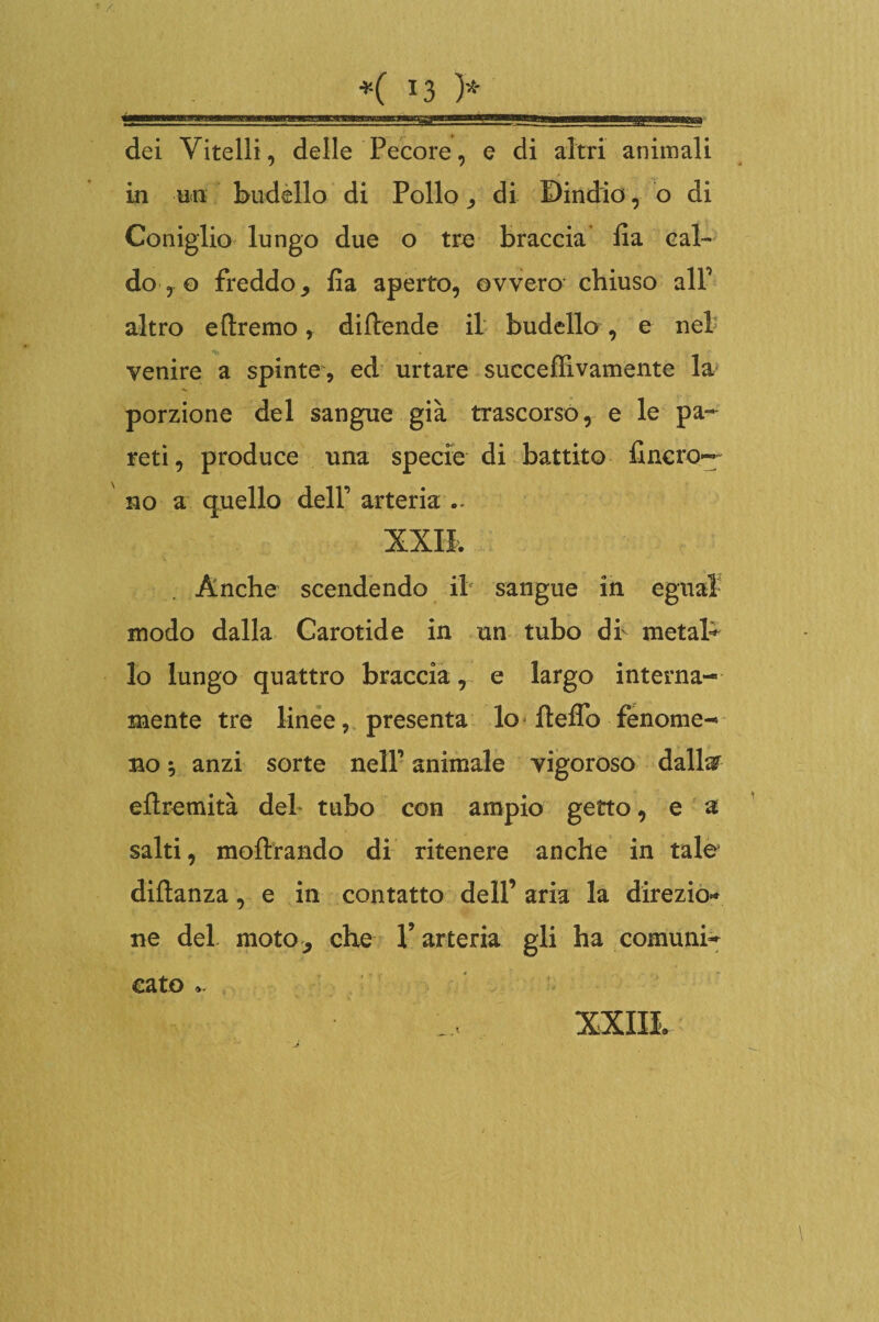 dei Vitelli, delle Pecore, e di altri animali in un budello di Pollo ^ di Dindio, o di Coniglio lungo due o tre braccia ila cal¬ do, o freddo,, fa aperto, ovvero chiuso alP altro e (Iremo, diflende il budello , e nel venire a spinte, ed urtare succeffivamente la porzione del sangue già trascorso, e le pa¬ reti, produce una specie di battito fincro— no a quello dell1 arteria XXII. Anche scendendo il sangue in e| modo dalla Carotide in un tubo db metab lo lungo quattro braccia, e largo interna¬ mente tre linee, presenta lo Hello fenome¬ no ; anzi sorte nell1 animale vigoroso dallar eflremità del tubo con ampio getto, e a salti, inoltrando di ritenere anche in tale diftanza, e in contatto dell’ aria la direzio* ne del moto, che V arteria gli ha comuni¬ cato ..