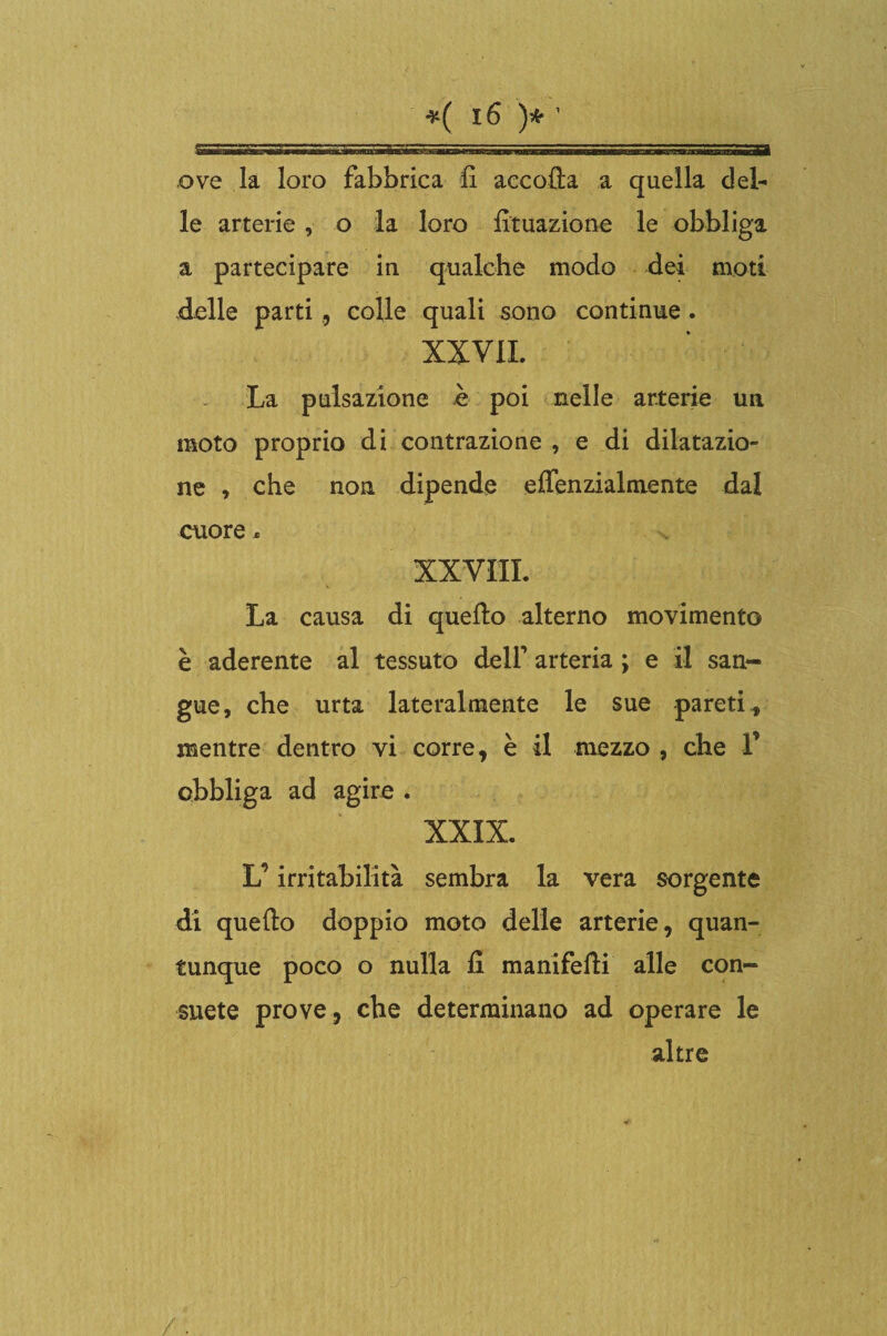 ove la loro fabbrica lì accoda a quella del¬ le arterie, o la loro lìtuazione le obbliga a partecipare in qualche modo dei moti delle parti , colle quali sono continue. XX VII. La pulsazione è poi nelle arterie un moto proprio di contrazione , e di dilatazio¬ ne , che non dipende effenzialmente dal cuore. XXVIII. La causa di quello alterno movimento è aderente al tessuto dell’ arteria ; e il san¬ gue, che urta lateralmente le sue pareti., mentre dentro vi corre, è il mezzo , che V obbliga ad agire . XXIX. L’irritabilità sembra la vera sorgente di quello doppio moto delle arterie, quan¬ tunque poco o nulla il manifelli alle con¬ suete prove, che determinano ad operare le altre