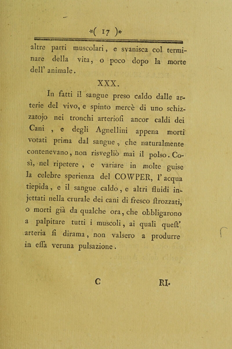 altre parti muscolari nare della vita, o dell’ animale. e svanisca col termi¬ poco dopo la morte XXX. In fatti il sangue preso caldo dalle ar¬ terie del vivo, e spinto mercè di uno schiz- zatojo nei tronchi arteriofi ancor caldi dei Cam , e degli Agnellini appena morti votati prima dal sangue, che naturalmente contenevano, non risvegliò mai il polso. Co¬ si, nel ripetere , e variare in molte guise la celebre sperienza del COWPER, l’acqua tiepida, e il sangue - caldo, e altri fluidi in¬ cettati nella crurale dei cani di fresco flrozzati, o morti già da qualche ora, che obbligarono a palpitare tutti i muscoli, ai quali quell’ arteria fi dirama, non valsero a produrre in efla veruna pulsazione.