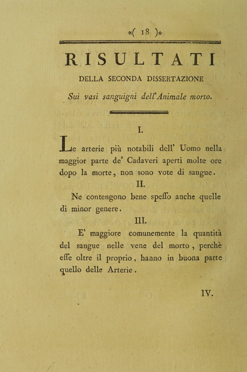 RISULTATI DELLA SECONDA DISSERTAZIONE Sui vasi sanguigni deW Animale morto. i ■ .ili i il .. 5= I. JLle arterie più notabili dell’ Uomo nella maggior parte de’ Cadaveri aperti molte ore dopo la morte, non sono vote di sangue. IL Ne contengono bene speffo anche quelle di minor genere. III. E’ maggiore comunemente la quantità del sangue nelle vene del morto , perchè elTe oltre il proprio, hanno in buona parte quello delle Arterie * IY. i /