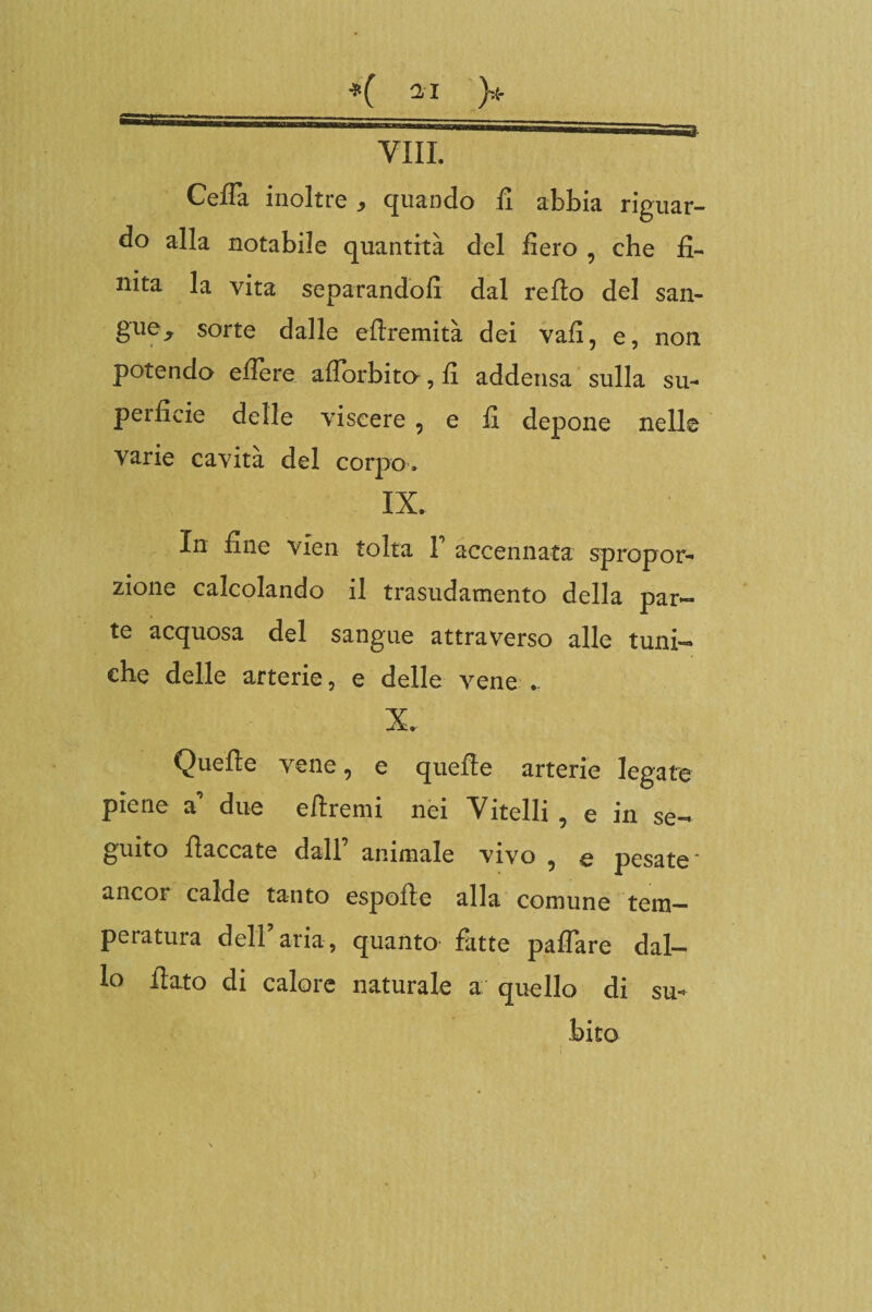 Ceffo inoltre , quando fi abbia riguar¬ do alla notabile quantità del fiero , che fi¬ nita la vita separandoli dal re fio del san- gue^ sorte dalle efiremità dei vali, e, non potendo edere afiorbito, fi addensa sulla su¬ perficie delle viscere , e fi depone nelle varie cavità del corpo. IX. In fine vien tolta F accennata spropor¬ zione calcolando il trasudamento della par¬ te acquosa del sangue attraverso alle tuni¬ che delle arterie, e delle vene .. X. Quelle vene, e quelle arterie legate piene a° due efiremi nei Vitelli , e in se¬ guito fiaccate dall animale vivo , q pesate ancor calde tanto espofie alla comune tem¬ peratura dell5aria, quanto fatte pafiare dal¬ lo fiato di calore naturale a quello di su¬ bito