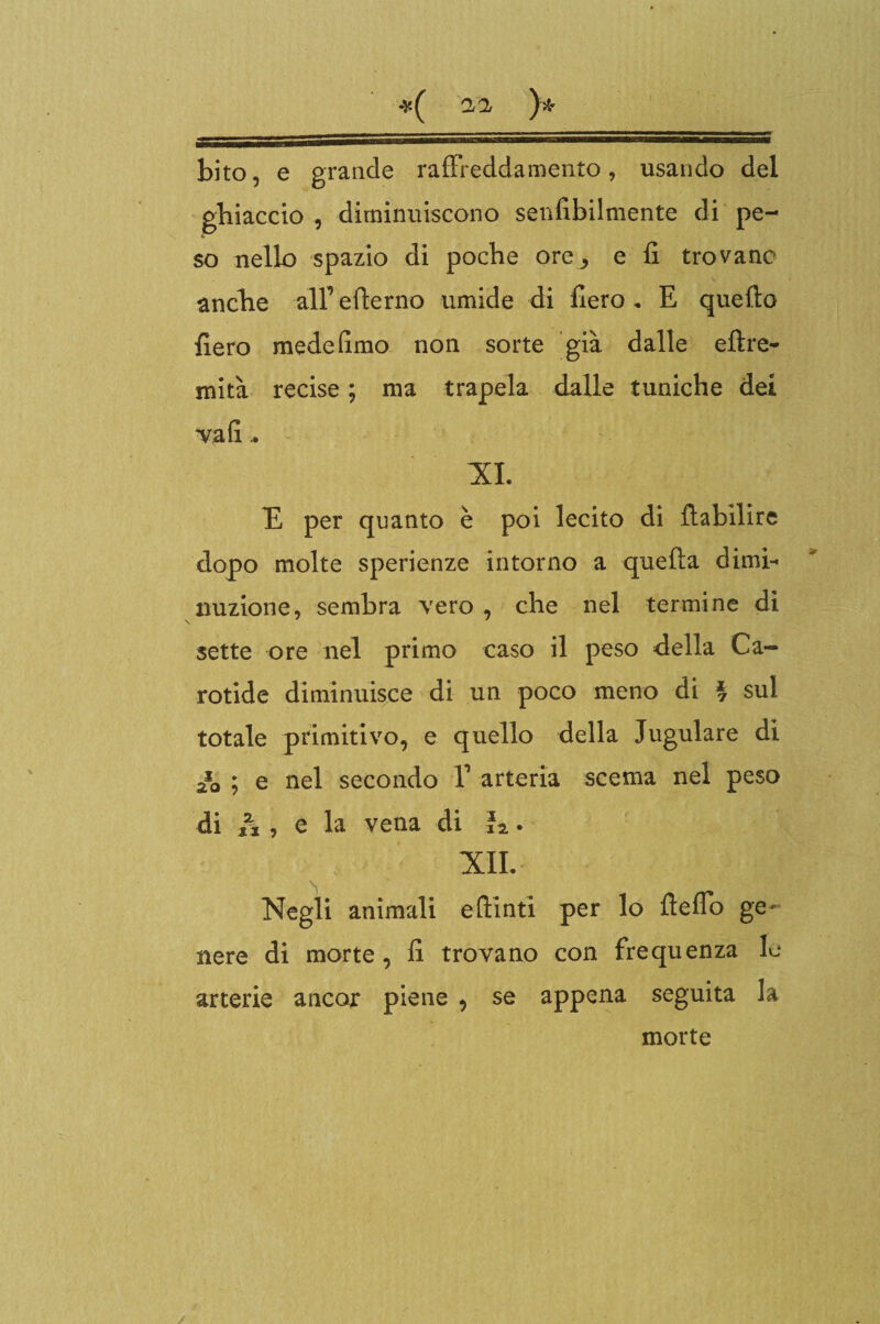 *( a a, }* bito, e grande raffreddamento, usando del ghiaccio , diminuiscono senfibilmente di pe¬ so nello spazio di poche ore^ e fi trovane anche alf efierno umide di fiero , E quello fiero mede fimo non sorte già dalle ellre- mità recise ; ma trapela dalle tuniche dei va fi.. XI. E per quanto è poi lecito di llabilire dopo molte sperienze intorno a quella dimi¬ nuzione, sembra vero , che nel termine di sette ore nel primo caso il peso della Ca¬ rotide diminuisce di un poco meno di ^ sul totale primitivo, e quello della Iugulare di a*0 ; e nel secondo V arteria scema nel peso di h , e la vena di h. XII. Negli animali eflinti per lo fleflo ge¬ nere di morte, fi trovano con frequenza le arterie ancor piene , se appena seguita la morte