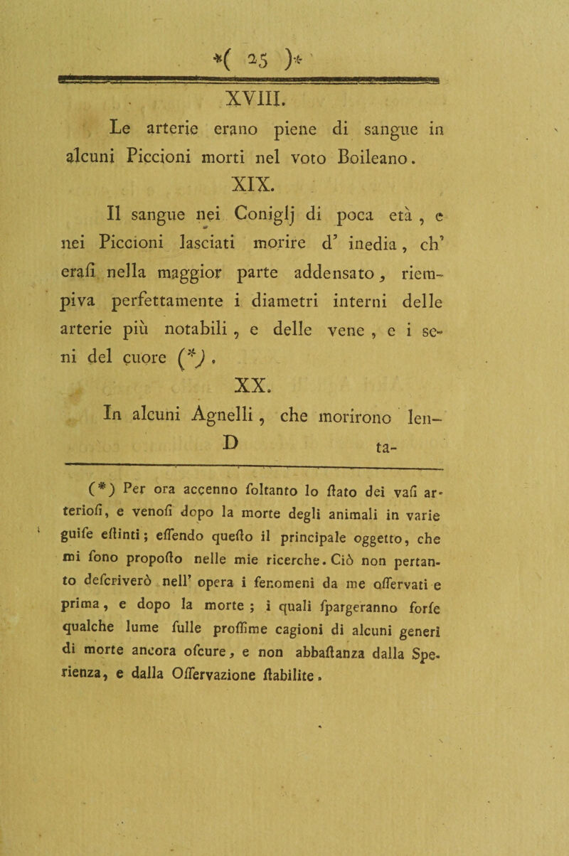 UÈ——*---. i i , ■ ; wmb . XVIII. Le arterie erano piene di sangue in alcuni Piccioni morti nel voto Boileano. XIX. Il sangue nei Conigli di poca età , e nei Piccioni lasciati morire d5 inedia, eh’ erad nella maggior parte addensato ^ riem¬ piva perfettamente i diametri interni delle arterie più notabili , e delle vene , e i se¬ ni del cuore (*) . XX. In alcuni Agnelli, che morirono leu- (*) Per ora accenno foltanto lo flato dei vali ar» teriofi, e venofi dopo la morte degli animali in varie guìfe eflinti ; eflendo queflo il principale oggetto, che mi fono propoflo nelle mie ricerche. Ciò non pertan¬ to deferiverò nell’ opera i fenomeni da me oflervati e prima, e dopo la morte ; i quali fpargeranno forfè qualche lume fulle proflìme cagioni di alcuni generi di morte ancora ofeure, e non abbaflanza dalla Spe¬ ranza, e dalla Oflervazione flabilite»