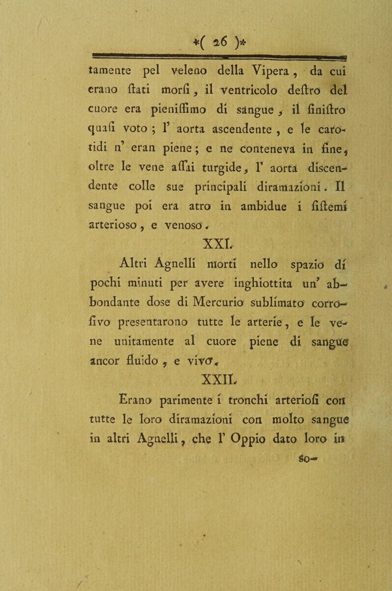 *( ^6 )* tameate pel veleno della Vipera, da cui erano flati morii, il ventricolo deliro del cuore era pieniffimo di sàngue > il finifiro quali voto ; f aorta ascendente , e le caro¬ tidi ff eran piene; e ne conteneva in fine* oltre le vene affai turgide 9 Y aorta discen¬ dente colle sue principali diramazioni. Il sangue poi era atro in ambidue i fiflemt arterioso , e venoso , XXL Altri Agnelli morti nello spazio di pochi minuti per avere inghiottita uff ab¬ bondante dose di Mercurio sublimato corro- flvo presentarono tutte le arterie, e le ve-* ne unitamente al cuore piene di sangue' ancor fluido , e vivtf* XXII. Erano parimente i tronchi arteriofi con tutte le loro diramazioni con molto sangue in altri Agnelli, che Y Oppio dato loro in So—