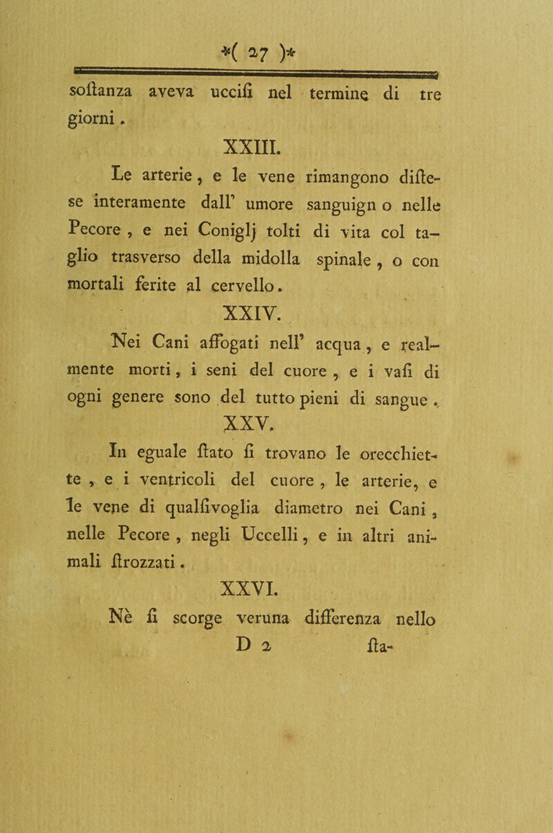 sollanza aveva uccifi nel termine di tre giorni. XXIII. Le arterie, e le vene rimangono difle- se interamente dall’ umore sanguign o nelle Pecore , e nei Coniglj tolti di vita col ta¬ glio trasverso della midolla spinale , o con mortali ferite al cervello. XXIV. Nei Cani affogati nell’ acqua, e real¬ mente morti, i seni del cuore , e i vali di ogni genere sono del tutto pieni di sangue . XXV. In eguale flato fi trovano le orecchiet¬ te , e i ventricoli del cuore, le arterie, e le vene di qualfivoglia diametro nei Cani 9 nelle Pecore , negli Uccelli, e in altri ani¬ mali firozzati. XXVI. Nè fi scorge veruna differenza nello D 2 ila-