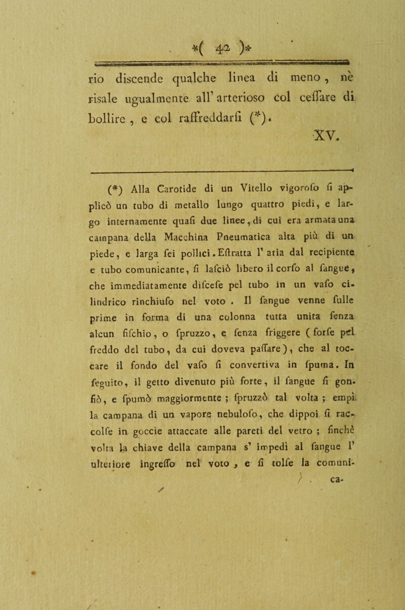 ' 4^ rio discende qualche linea di meno , ne risale ugualmente all1 arterioso col celiare di bollire , e col raffreddarli (*)• •XV. (*) Alla Carotide di un Vitello vigorofo fi ap- plicò un tubo di metallo lungo quattro piedi, e lar¬ go internamente quali due linee, di cui era armata una campana della Macchina Pneumatica alta più di un piede, e larga Tei pollici. Efiratta l’aria dal recipiente e tubo comunicante, fi lafciò libero il corfo al fangue, che immediatamente difcefe pel tubo in un vafo ci¬ lindrico rinchiufo nel voto . Il fangue venne Tulle prime in forma di una colonna tutta unita fenza alcun fifchio, o fpruzzo, e fenza friggere (forfè pd freddo del tubo, da cui doveva palfare), che al toc¬ care il fondo del vafo fi convertiva in (puma. In feguito, il getto divenuto più forte, il langue fi gon- fiò, e fpumò maggiormente; fpruzzò tal volta; empì la campana di un vapore nebulofo, che dippoi fi rac- colfe in goccie attaccate alle pareti del vetro ; finché volta la chiave della campana s’ impedì al fangue 1’ ulteriore ingreflo nel voto , e fi tolfe la comuni- ;. / ca-