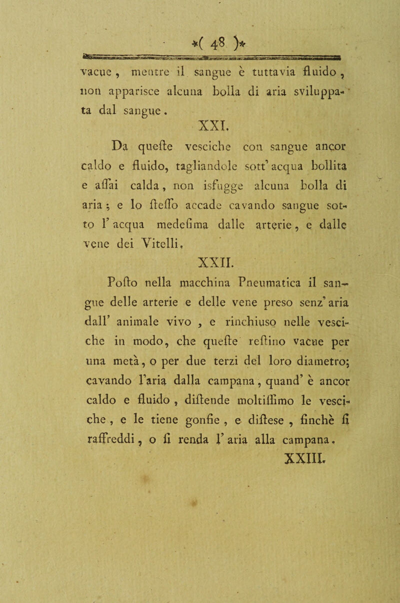 vacue, mentre il sangue è tuttavia fluido, non apparisce alcuna bolla di aria sviluppa¬ ta dal sangue. XXL Da quelle vesciche con sangue ancor caldo e fluido, tagliandole sott1 acqua bollita e affai calda, non isfugge alcuna bolla di aria ; e lo ffeffo accade cavando sangue sot¬ to 1? acqua medefima dalle arterie, e dalle vene dei Vitelli, XXII. Pollo nella macchina Pneumatica il san¬ gue delle arterie e delle vene preso senz’ana dall’ animale vivo , e rinchiuso nelle vesci¬ che in modo, che quelle reffino vacue per una metà, o per due terzi del loro diametro; cavando Paria dalla campana, quand’ è ancor caldo e fluido , diflende moltiffimo le vesci¬ che , e le tiene gonfie , e diflese , finche fi raffreddi, o fi renda X avia alla campana. XXIIL